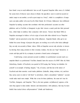 have found a way to reach millennials here as well. In general Snapchat offers more of a behind
the scenes look of whoever users choose to friend; the app allows users to send ten second (or
under) snaps to one another, as well as post snaps to a “story”, which is a compilation of snaps
users can make public to be seen by all of their friends for 24 hours. Influencers have infiltrated
Snapchat by making accounts that coordinate with their professional accounts (on other
platforms such as YouTube or Instagram) to give their viewers a sneak peek into their personal
lives, which helps to reinforce their connection with viewers. Viewers that friend SMIs on
Snapchat encouraged to believe to be in a type of secret club often referred to as a “Snapchat
Fam[ily]” and are perceived as true fans of the influencer. Snapchat friends often get to see
behind the scenes footage of projects that gurus are working on as well as first looks (although
they are only ten seconds) of future videos. SMIs on Snapchat can not only advertise to viewers
by showing them using products in their everyday routines, but also can “snap” themselves at
events and trips paid for by a company to promote a brand (same as Instagram).
Could having a more personal account in addition to a professional account (such as a
snapchat linked to a professional YouTube channel) harm the success of a SMI? After all, Mark
Zuckerberg, founder of Facebook, was quoted in 2010 saying that “having two identities for
yourself is an example of lacking integrity.” He, of course, said that due to the nature of
Facebook and other narrative social media platforms (LinkedIn, dating websites, etc.) and how
they survey users in order to “sell them” to advertisers, which a streamlined “authentic” account
would make much more simple. While this is true for those platforms, the same isn’t true for
YouTube, Instagram, and Snapchat. “That is, the more genuine an [influencer] appears, or the
more they appear to share similar interests and characteristics with audiences, that may be more
fruitful than tactical driven self-presentation” (Smith and Sanderson).
 