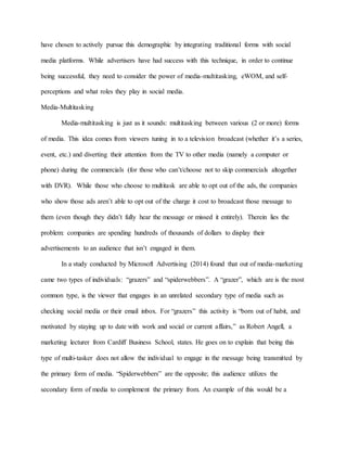have chosen to actively pursue this demographic by integrating traditional forms with social
media platforms. While advertisers have had success with this technique, in order to continue
being successful, they need to consider the power of media-multitasking, eWOM, and self-
perceptions and what roles they play in social media.
Media-Multitasking
Media-multitasking is just as it sounds: multitasking between various (2 or more) forms
of media. This idea comes from viewers tuning in to a television broadcast (whether it’s a series,
event, etc.) and diverting their attention from the TV to other media (namely a computer or
phone) during the commercials (for those who can’t/choose not to skip commercials altogether
with DVR). While those who choose to multitask are able to opt out of the ads, the companies
who show those ads aren’t able to opt out of the charge it cost to broadcast those message to
them (even though they didn’t fully hear the message or missed it entirely). Therein lies the
problem: companies are spending hundreds of thousands of dollars to display their
advertisements to an audience that isn’t engaged in them.
In a study conducted by Microsoft Advertising (2014) found that out of media-marketing
came two types of individuals: “grazers” and “spiderwebbers”. A “grazer”, which are is the most
common type, is the viewer that engages in an unrelated secondary type of media such as
checking social media or their email inbox. For “grazers” this activity is “born out of habit, and
motivated by staying up to date with work and social or current affairs,” as Robert Angell, a
marketing lecturer from Cardiff Business School, states. He goes on to explain that being this
type of multi-tasker does not allow the individual to engage in the message being transmitted by
the primary form of media. “Spiderwebbers” are the opposite; this audience utilizes the
secondary form of media to complement the primary from. An example of this would be a
 