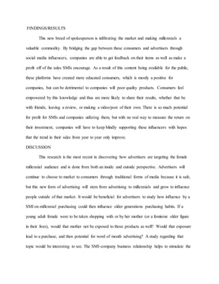 FINDINGS/RESULTS
This new breed of spokesperson is infiltrating the market and making millennials a
valuable commodity. By bridging the gap between these consumers and advertisers through
social media influencers, companies are able to get feedback on their items as well as make a
profit off of the sales SMIs encourage. As a result of this content being available for the public,
these platforms have created more educated consumers, which is mostly a positive for
companies, but can be detrimental to companies will poor quality products. Consumers feel
empowered by this knowledge and thus are more likely to share their results, whether that be
with friends, leaving a review, or making a video/post of their own. There is so much potential
for profit for SMIs and companies utilizing them, but with no real way to measure the return on
their investment, companies will have to keep blindly supporting these influencers with hopes
that the trend in their sales from year to year only improve.
DISCUSSION
This research is the most recent in discovering how advertisers are targeting the female
millennial audience and is done from both an inside and outside perspective. Advertisers will
continue to choose to market to consumers through traditional forms of media because it is safe,
but this new form of advertising will stem from advertising to millennials and grow to influence
people outside of that market. It would be beneficial for advertisers to study how influence by a
SMI on millennial purchasing could then influence older generations purchasing habits. If a
young adult female were to be taken shopping with or by her mother (or a feminine older figure
in their lives), would that mother not be exposed to those products as well? Would that exposure
lead to a purchase, and then potential for word of mouth advertising? A study regarding that
topic would be interesting to see. The SMI-company business relationship helps to stimulate the
 