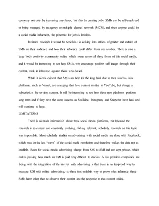 economy not only by increasing purchases, but also by creating jobs. SMIs can be self-employed
or being managed by an agency or multiple channel network (MCN), and since anyone could be
a social media influencer, the potential for jobs is limitless.
In future research it would be beneficial to looking into effects of gender and culture of
SMIs on their audience and how their influence could differ from one another. There is also a
large body positivity community online which spans across all three forms of this social media,
and it would be interesting to see how SMIs, who encourage positive self-image through their
content, rank in influence against those who do not.
While it seems evident that SMIs are here for the long haul due to their success, new
platforms, such as Vessel, are emerging that have content similar to YouTube, but charge a
subscription fee to view content. It will be interesting to see how these new platforms perform
long term and if they have the same success as YouTube, Instagram, and Snapchat have had, and
will continue to have.
LIMITATIONS
There is so much information about these social media platforms, but because the
research is so current and constantly evolving, finding relevant, scholarly research on this topic
was impossible. Most scholarly studies on advertising with social media are done with Facebook,
which was on the last “wave” of the social media revolution and therefore makes the data not as
credible. Rates for social media advertising change from SMI to SMI and are kept private, which
makes proving how much an SMI is paid very difficult to discuss. A real problem companies are
facing with the integration of the internet with advertising is that there is no foolproof way to
measure ROI with online advertising, so there is no reliable way to prove what influence these
SMIs have other than to observe their content and the response to that content online.
 