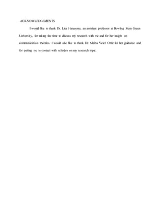 ACKNOWLEDGEMENTS
I would like to thank Dr. Lisa Hanasono, an assistant professor at Bowling State Green
University, for taking the time to discuss my research with me and for her insight on
communication theories. I would also like to thank Dr. Melba Vélez Ortiz for her guidance and
for putting me in contact with scholars on my research topic.
 