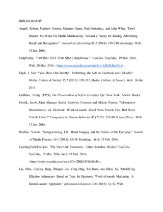 BIBLIOGRAPHY
Angell, Robert, Matthew Gorton, Johannes Sauer, Paul Bottomley, and John White. "Don't
Distract Me When I'm Media Multitasking: Toward a Theory for Raising Advertising
Recall and Recognition." Journal of Advertising 45.2 (2016): 198-210. Routledge. Web.
15 Jan. 2016.
DailyPolina. "TRYING OUT FOR NBA | DailyPolina." YouTube. YouTube, 19 Mar. 2016.
Web. 20 Mar. 2016. <https://www.youtube.com/watch?v=hZKlKRreX9g>.
Dijck, J. Van. "'You Have One Identity': Performing the Self on Facebook and LinkedIn."
Media, Culture & Society 35.2 (2013): 199-215. Media, Culture, & Society. Web. 16 Jan.
2016.
Goffman, Erving (1959), The Presentation of Self in Everyday Life. New York: Anchor Books.
Hornik, Jacob, Rinat Shaanan Satchi, Ludovica Cesareo, and Alberto Pastore. "Information
Dissemination via Electronic Word-of-mouth: Good News Travels Fast, Bad News
Travels Faster!" Computers in Human Behavior 45 (2015): 273-80. ScienceDirect. Web.
15 Jan. 2016.
Ibrahim, Yasmin. "Instagramming Life: Banal Imaging and the Poetics of the Everyday." Journal
of Media Practice 16.1 (2015): 42-54. Routledge. Web. 12 Feb. 2016.
LearningToBeFearless. "My New Hair Extensions - Glam Seamless Review."YouTube.
YouTube, 15 Mar. 2016. Web. 15 Mar. 2016.
<https://www.youtube.com/watch?v=ZRRLWWkOeJk>.
Liu, Shixi, Cuiqing Jiang, Zhangxi Lin, Yong Ding, Rui Duan, and Zhicai Xu. "Identifying
Effective Influencers Based on Trust for Electronic Word-of-mouth Marketing: A
Domain-aware Approach." Information Sciences 306 (2015): 34-52. Web.
 