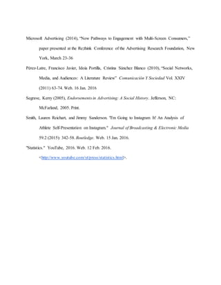 Microsoft Advertising (2014), “New Pathways to Engagement with Multi-Screen Consumers,”
paper presented at the Re;think Conference of the Advertising Research Foundation, New
York, March 23-36
Pérez-Latre, Francisco Javier, Idoia Portilla, Cristina Sánchez Blanco (2010), “Social Networks,
Media, and Audiences: A Literature Review” Comunicación Y Sociedad Vol. XXIV
(2011) 63-74. Web. 16 Jan. 2016
Segrave, Kerry (2005), Endorsements in Advertising: A Social History. Jefferson, NC:
McFarland, 2005. Print.
Smith, Lauren Reichart, and Jimmy Sanderson. "I'm Going to Instagram It! An Analysis of
Athlete Self-Presentation on Instagram." Journal of Broadcasting & Electronic Media
59.2 (2015): 342-58. Routledge. Web. 15 Jan. 2016.
"Statistics." YouTube, 2016. Web. 12 Feb. 2016.
<http://www.youtube.com/yt/press/statistics.html>.
 