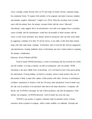 viewer watching a talent focused show on TV and voting for his/her favorite contestant during
the commercial break. “It requires both activities to be congruent and tends to increase attention
and stimulate cognitive elaboration” (Angell et al., 2016). When the secondary form of media
syncs with the primary form, the primary resonates better with the viewer. Microsoft
Advertising’s study suggests that if an advertisement were able to be engaged from a secondary
source of media, that the advertisement would have the potential to better resonate with the
viewer as well. Some advertisers have already started to incorporate their ads with social media
by suggesting a hashtag (#) in their TV ads for viewers to use online to talk about their product
along with other multi-media strategies. If advertisers learn to tread the line between engagement
and entertainment, keeping traditional forms of advertising may have a better chance in capturing
the attention of millennials.
Electronic Word of Mouth (eWOM)
Word of mouth (WOM) advertising is a form of advertising that has stood the test of time
and will continue to as long as humans are able to communicate with one another. WOM
advertising is the most reliable form of advertising, as it is all based on trust of the person giving
the endorsement. If strong feelings are had by a consumer about a certain product, that user of
that product is likely to share their opinion of that product with others. Previous to technological
revolution experienced in America in the last 150 years, print and physical word of mouth were
the only way for products to be advertised other than in the shops themselves. Companies still
heavily rely on WOM to encourage the sale of their product(s), and with the integration of the
internet, the emergence of eWOM (electronic word of mouth) has come into play.
“EWOM is any positive or negative statement made by potential actual, or former
customers about a product or company, which is made available to a multitude of people and
 