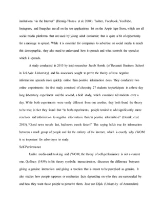 institutions via the Internet” (Hennig-Thurau et al. 2004). Twitter, Facebook, YouTube,
Instagram, and Snapchat are all on the top applications list on the Apple App Store, which are all
social media platforms that are used by young adult consumer; that is quite a bit of opportunity
for a message to spread. While it is essential for companies to advertise on social media to reach
this demographic, they also need to understand how it spreads and what controls the speed at
which it spreads.
A study conducted in 2015 by lead researcher Jacob Hornik (of Recanati Business School
in Tel-Aviv University) and his associates sought to prove the theory of how negative
information spreads more quickly online than positive information does. They conducted two
online experiments: the first study consisted of choosing 27 students to participate in a three day
long laboratory experiment and the second, a field study, which examined 60 students over a
day. While both experiments were vastly different from one another, they both found the theory
to be true; in fact they found that “in both experiments, people tended to add significantly more
reactions and information to negative information than to positive information” (Hornik et al.
2015). “Good news travels fast, bad news travels faster!” This saying holds true for information
between a small group of people and for the entirety of the internet, which is exactly why eWOM
is so important for advertisers to study.
Self-Performance
Unlike media-multitasking and eWOM, the theory of self-performance is not a current
one. Goffman (1959), in his theory symbolic interactionism, discusses the difference between
giving a genuine interaction and giving a reaction that is meant to be perceived as genuine. It
also studies how people suppress or emphasize facts depending on who they are surrounded by
and how they want those people to perceive them. Jose van Dijck (University of Amsterdam)
 