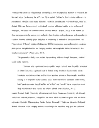 compares the actions as being married and making a point to emphasize that fact or conceal it. In
his study about “performing the self”, van Dijck applied Goffman’s theories to the difference in
presentation between social media platforms Facebook and LinkedIn. “For most users, there is a
distinct difference between one’s professional persona, addressed mainly to co-workers and
employers, and one’s self-communication towards ‘friends’” (Dijck, 2013). While neither of
these personas are to be seen as more authentic than the other, self-performance and appealing to
a certain aesthetic certainly plays a big role in advertising to millennials on social media. “In
[Tapscott and Williams] opinion (Wikinomics 2006), transparency, peer collaboration, audience
participation and globalization are changing markets and companies and social networks like
YouTube are crucial” (Pérez-Latre, 2010).
This personality duality was studied by examining athletes through Instagram, a visual
social media platform.
“Athletes rely a great deal on their public image. Indeed, how the public perceives
an athlete can play a significant role in his/her ability to obtain endorsements and in
leveraging sports teams when seeking to re-negotiate contracts. For example, an athlete
seeking to re-negotiate his/her contract could be the most loyal teammate on the roster,
but if media accounts framed her/him as “selfish” and “greedy” these perceptions were
likely to shape how fans viewed the athlete” (Smith and Sanderson, 2015).
Lauren Reichart Smith (University of Alabama) and Jimmy Sanderson (University of Arizona),
Ph.D.s and assistant professors, categorized the social media accounts of sports stars into seven
categories: Socialite, Humanitarian, Family Driven, Personality Traits and Interests, Dedicated
Athlete, Endorser. Each category pertains to the image that an athlete may give him or herself
 