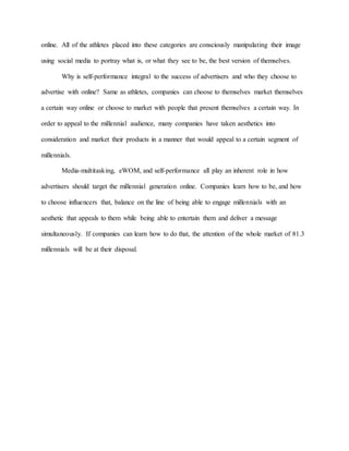 online. All of the athletes placed into these categories are consciously manipulating their image
using social media to portray what is, or what they see to be, the best version of themselves.
Why is self-performance integral to the success of advertisers and who they choose to
advertise with online? Same as athletes, companies can choose to themselves market themselves
a certain way online or choose to market with people that present themselves a certain way. In
order to appeal to the millennial audience, many companies have taken aesthetics into
consideration and market their products in a manner that would appeal to a certain segment of
millennials.
Media-multitasking, eWOM, and self-performance all play an inherent role in how
advertisers should target the millennial generation online. Companies learn how to be, and how
to choose influencers that, balance on the line of being able to engage millennials with an
aesthetic that appeals to them while being able to entertain them and deliver a message
simultaneously. If companies can learn how to do that, the attention of the whole market of 81.3
millennials will be at their disposal.
 