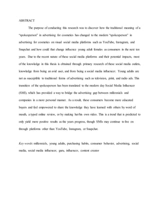 ABSTRACT
The purpose of conducting this research was to discover how the traditional meaning of a
“spokesperson” in advertising for cosmetics has changed to the modern “spokesperson” in
advertising for cosmetics on visual social media platforms such as YouTube, Instagram, and
Snapchat and how could that change influence young adult females as consumers in the next ten
years. Due to the recent nature of these social media platforms and their potential impacts, most
of the knowledge in this thesis is obtained through primary research of these social media outlets,
knowledge from being an avid user, and from being a social media influencer. Young adults are
not as susceptible to traditional forms of advertising such as television, print, and radio ads. This
transition of the spokesperson has been translated to the modern day Social Media Influencer
(SMI), which has provided a way to bridge the advertising gap between millennials and
companies in a more personal manner. As a result, these consumers become more educated
buyers and feel empowered to share the knowledge they have learned with others by word of
mouth, a typed online review, or by making her/his own video. This is a trend that is predicted to
only yield more positive results as the years progress, though SMIs may continue to live on
through platforms other than YouTube, Instagram, or Snapchat.
Key words: millennials, young adults, purchasing habits, consumer behavior, advertising, social
media, social media influencer, guru, influencer, content creator
 