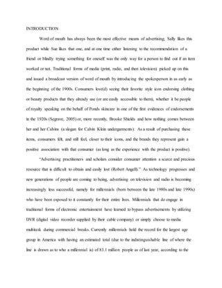INTRODUCTION
Word of mouth has always been the most effective means of advertising; Sally likes this
product while Sue likes that one, and at one time either listening to the recommendation of a
friend or blindly trying something for oneself was the only way for a person to find out if an item
worked or not. Traditional forms of media (print, radio, and then television) picked up on this
and issued a broadcast version of word of mouth by introducing the spokesperson in as early as
the beginning of the 1900s. Consumers love(d) seeing their favorite style icon endorsing clothing
or beauty products that they already use (or are easily accessible to them), whether it be people
of royalty speaking on the behalf of Ponds skincare in one of the first evidences of endorsements
in the 1920s (Segrave, 2005) or, more recently, Brooke Shields and how nothing comes between
her and her Calvins (a slogan for Calvin Klein undergarments). As a result of purchasing these
items, consumers felt, and still feel, closer to their icons, and the brands they represent gain a
positive association with that consumer (as long as the experience with the product is positive).
“Advertising practitioners and scholars consider consumer attention a scarce and precious
resource that is difficult to obtain and easily lost (Robert Angell).” As technology progresses and
new generations of people are coming to being, advertising on television and radio is becoming
increasingly less successful, namely for millennials (born between the late 1980s and late 1990s)
who have been exposed to it constantly for their entire lives. Millennials that do engage in
traditional forms of electronic entertainment have learned to bypass advertisements by utilizing
DVR (digital video recorder supplied by their cable company) or simply choose to media
multitask during commercial breaks. Currently millennials hold the record for the largest age
group in America with having an estimated total (due to the indistinguishable line of where the
line is drawn as to who a millennial is) of 83.1 million people as of last year, according to the
 