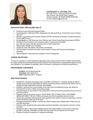 JUSTINE NOVY V. ATUTUBO, CPA
B4, Lots 7A to 9, Olympia Compound SUBD,
San Vicente, City of San Pedro, Laguna
Contact Number: 09173265193/09175091402
E-mail: jnvatutubo@ymail.com
QUALIFICATIONS / SPECIALIZED SKILLS:
 Proficient Accounting and Analytical Skills
 Knowledgeable in Microsoft Office Applications like Microsoft Word, PowerPoint, Excel, Outlook
and Lync
 Skilled in using eFiling and Payment System (eFPS) and Electronic Bureau of Internal Revenue
Forms (eBIR Forms)
 Knowledgeable in SAP Business One, Platinum and Online Payroll Reporting System (OPRS)
 Proficient oral and written communication skills in Vernacular and English
 Can work as a team member and alone with minimal supervision
 Responsible, Reliable and Trainable
 Organized, keen with details, fast learner and flexible
 Has the ability to prioritize and work under pressure, heavy work load and simultaneous
deadlines
 Well-disciplined, resourceful and excellent in time management
CAREER OBJECTIVES:
To look for a position in a well-respected organization that could provide me with excellent opportunities
for career advancement and personal growth along with the achievement of organizational goals through
the utilization of my academic knowledge, skills, enthusiasm, trainings and exceptional experiences.
PROFESSIONAL EXPERIENCE:
Position: Accounting Associate
Company: Isla Lipana & Co.
Date: September 2014 – Present
Major Responsibilities:
 Handles the complete accounting cycle using SAP and Platinum , including posting of entries,
closing of accounts and preparation of various accounting reports needed by the clients such as
monthly financial statements and bank reconciliation
 Identifies, resolves and communicates to the client some bookkeeping issues and areas for
improvement to have a better accounting process
 Provides support to the auditors in the preparation of the annual financial statements and annual
income tax return
 Prepares various tax returns such as 1601E/1604E,1601C/1604CF,1601F,1603,2550M,
2550Q,2307,0605,1702 and 1702Q and makes sure that no penalties will be incurred
 Checks the expanded withholding tax rates applied by the clients to various transactions and also
recommends the proper rate to be used
 Provides assistance to clients in various tax related inquiries and updates them if there are any
new BIR issuances
 Performs both straight-forward and shadow payroll computation and prepares manual or online
pay slips
 Assists the client in their payroll related inquiries and other matters such as how to avail their
benefits in Pag-ibig, Philhealth and SSS and how to get TIN and government numbers
 Prepares final pay computation of resigned employees
 