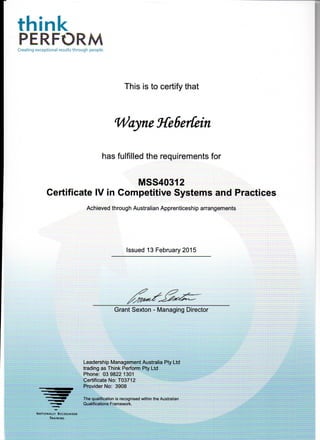 think
PERFORMCreating exceptional results through people.
This is to certify that
Wayne HeSerCein
has fulfilled the requirements for
[VISS40312
Certificate IV in Competitive Systems and Practices
Achieved through Australian Apprenticeship arrangements
Issued 13 February 2015
Grant Sexton - Managing Director
Leadership Management Australia Pty Ltd
trading as Think Perform Pty Ltd
Phone: 03 9822 1301
Certificate No: T03712
Provider No: 3908
The qualification is recognised within the Australian
Qualifications Framework.
NATIONALLY RECOGNISED
TRAINING
 