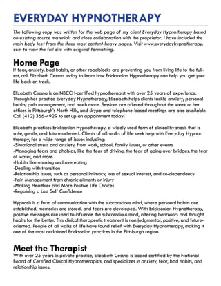 Everyday hypnotherapy
The following copy was written for the web page of my client Everyday Hypnotherapy based
on existing source materials and close collaboration with the proprietor. I have included the
main body text from the three most content-heavy pages. Visit www.everydayhypnotherapy.
com to view the full site with original formatting.
Home Page
​​If fear, anxiety, bad habits, or other roadblocks are preventing you from living life to the full-
est, call Elizabeth Cessna today to learn how Ericksonian Hypnotherapy can help you get your
life back on track.
Elizabeth Cessna is an NBCCH-certified hypnotherapist with over 25 years of experience.
Through her practice Everyday Hypnotherapy, Elizabeth helps clients tackle anxiety, personal
habits, pain management, and much more. Sessions are offered throughout the week at her
offices in Pittsburgh’s North Hills, and skype and telephone-based meetings are also available.
Call (412) 366-4929 to set up an appointment today!
Elizabeth practices Ericksonian Hypnotherapy, a widely used form of clinical hypnosis that is
safe, gentle, and future-oriented. Clients of all walks of life seek help with Everyday Hypno-
therapy, for a wide range of issues including:
-Situational stress and anxiety, from work, school, family issues, or other events
-Managing fears and phobias, like the fear of driving, the fear of going over bridges, the fear
of water, and more
-Habits like smoking and overeating
-Dealing with transition
-Relationship issues, such as personal intimacy, loss of sexual interest, and co-dependency
-Pain Management from chronic ailments or injury
-Making Healthier and More Positive Life Choices​
-Regaining a Lost Self Confidence​
Hypnosis is a form of communication with the subconscious mind, where personal habits are
established, memories are stored, and fears are developed. With Ericksonian Hypnotherapy,
positive messages are used to influence the subconscious mind, altering behaviors and thought
habits for the better. This clinical therapeutic treatment is non judgmental, positive, and future-
oriented. People of all walks of life have found relief with Everyday Hypnotherapy, making it
one of the most acclaimed Ericksonian practices in the Pittsburgh region.
Meet the Therapist
With over 25 years in private practice, Elizabeth Cessna is board certified by the National
Board of Certified Clinical Hypnotherapists, and specializes in anxiety, fear, bad habits, and
relationship issues.
 