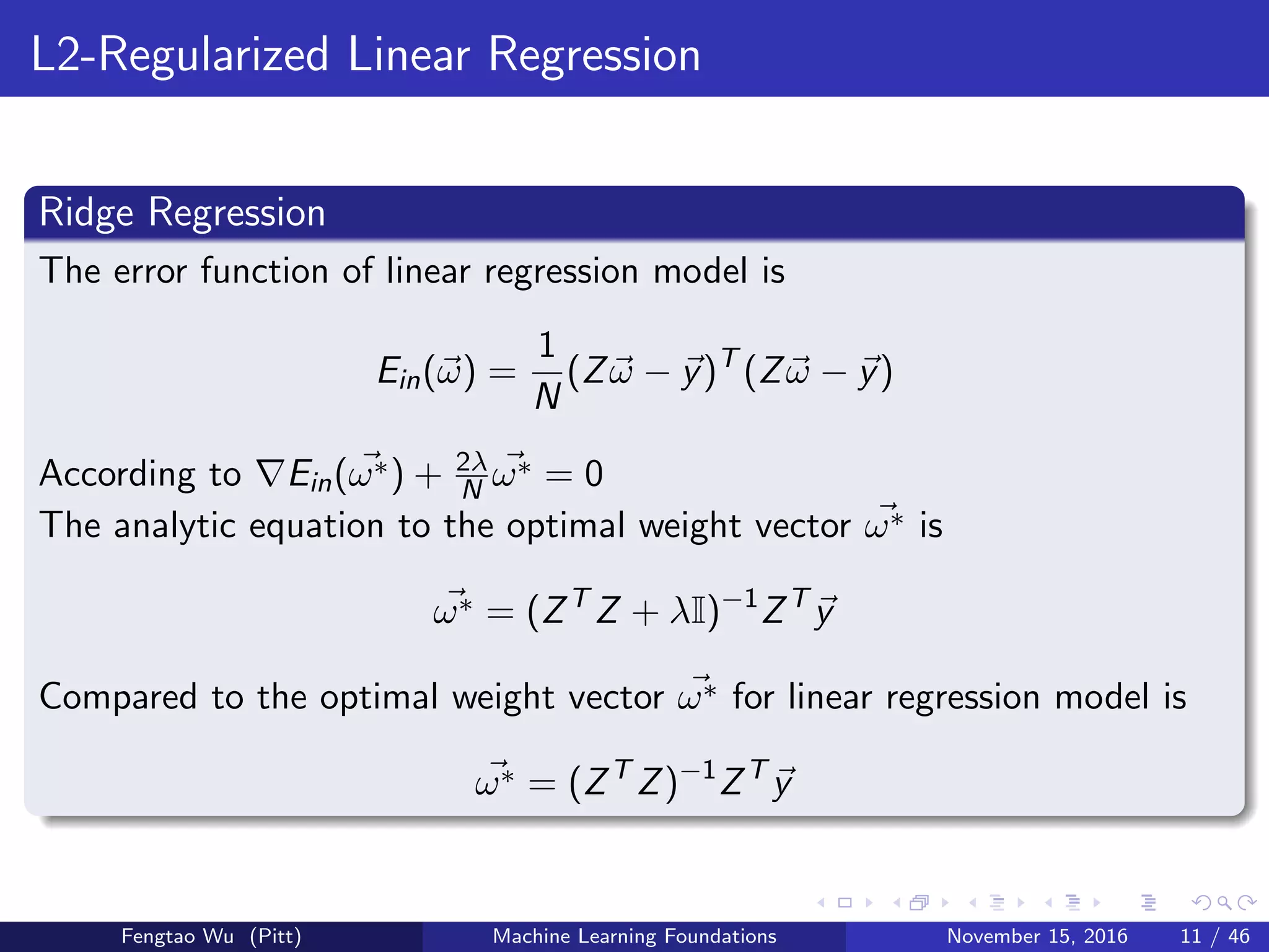L2-Regularized Linear Regression
Ridge Regression
The error function of linear regression model is
Ein(ω) =
1
N
(Zω − y)T
(Zω − y)
According to Ein(ω∗) + 2λ
N ω∗ = 0
The analytic equation to the optimal weight vector ω∗ is
ω∗ = (ZT
Z + λI)−1
ZT
y
Compared to the optimal weight vector ω∗ for linear regression model is
ω∗ = (ZT
Z)−1
ZT
y
Fengtao Wu (Pitt) Machine Learning Foundations November 15, 2016 11 / 46
 