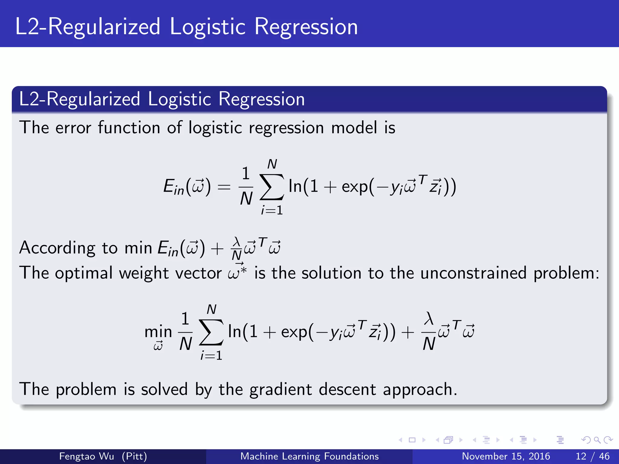 L2-Regularized Logistic Regression
L2-Regularized Logistic Regression
The error function of logistic regression model is
Ein(ω) =
1
N
N
i=1
ln(1 + exp(−yi ωT
zi ))
According to min Ein(ω) + λ
N ωT ω
The optimal weight vector ω∗ is the solution to the unconstrained problem:
min
ω
1
N
N
i=1
ln(1 + exp(−yi ωT
zi )) +
λ
N
ωT
ω
The problem is solved by the gradient descent approach.
Fengtao Wu (Pitt) Machine Learning Foundations November 15, 2016 12 / 46
 