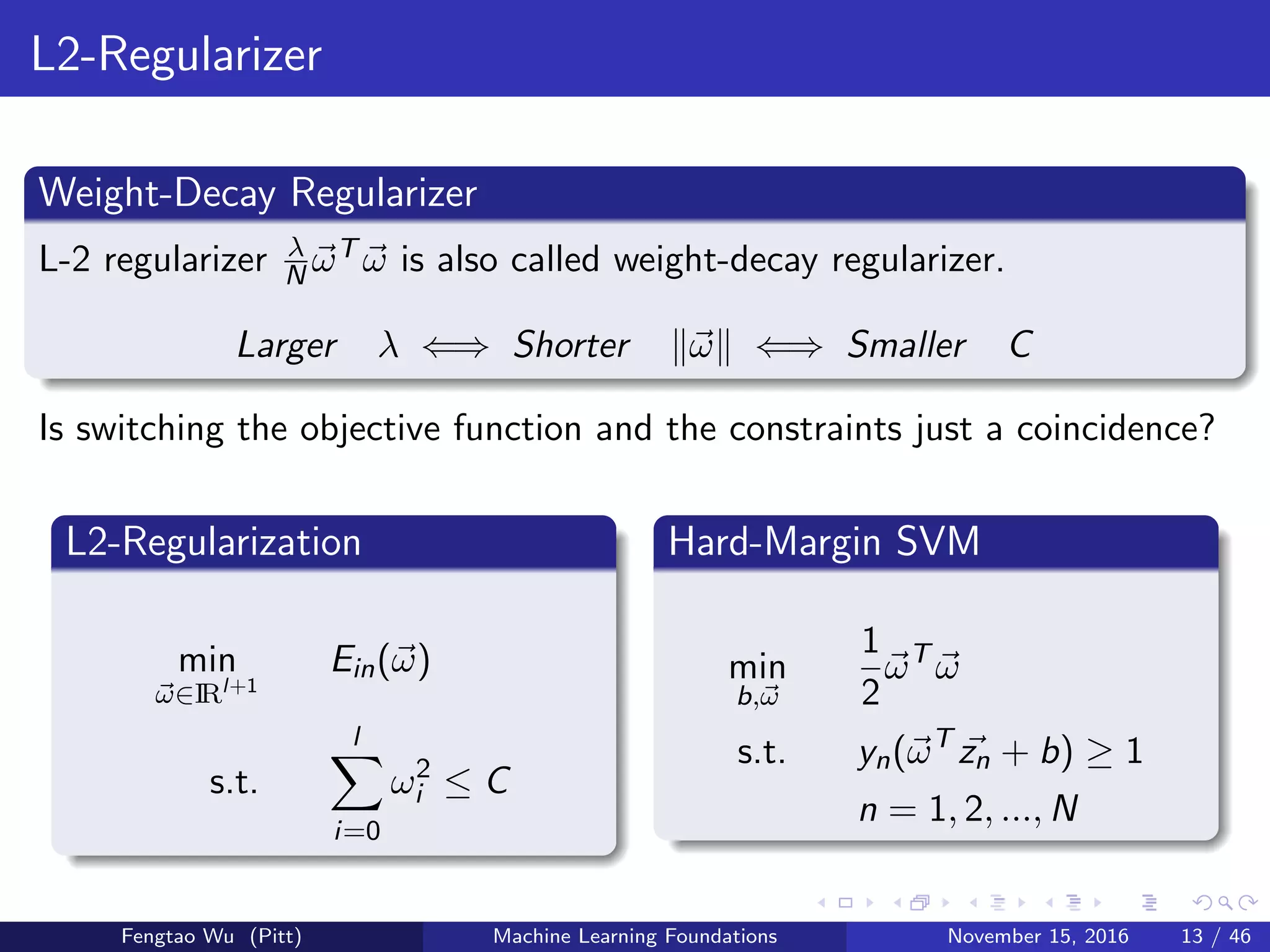 L2-Regularizer
Weight-Decay Regularizer
L-2 regularizer λ
N ωT ω is also called weight-decay regularizer.
Larger λ ⇐⇒ Shorter ω ⇐⇒ Smaller C
Is switching the objective function and the constraints just a coincidence?
L2-Regularization
min
ω∈IRl+1
Ein(ω)
s.t.
l
i=0
ω2
i ≤ C
Hard-Margin SVM
min
b,ω
1
2
ωT
ω
s.t. yn(ωT
zn + b) ≥ 1
n = 1, 2, ..., N
Fengtao Wu (Pitt) Machine Learning Foundations November 15, 2016 13 / 46
 