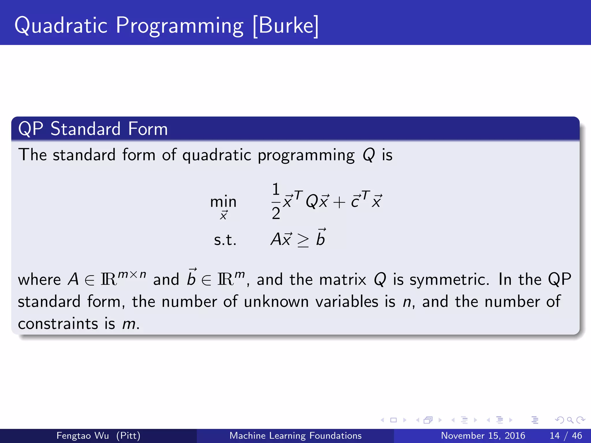 Quadratic Programming [Burke]
QP Standard Form
The standard form of quadratic programming Q is
min
x
1
2
xT
Qx + cT
x
s.t. Ax ≥ b
where A ∈ IRm×n
and b ∈ IRm
, and the matrix Q is symmetric. In the QP
standard form, the number of unknown variables is n, and the number of
constraints is m.
Fengtao Wu (Pitt) Machine Learning Foundations November 15, 2016 14 / 46
 