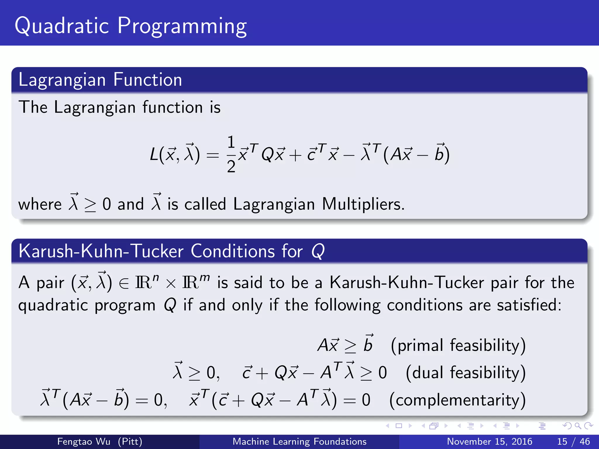 Quadratic Programming
Lagrangian Function
The Lagrangian function is
L(x, λ) =
1
2
xT
Qx + cT
x − λT
(Ax − b)
where λ ≥ 0 and λ is called Lagrangian Multipliers.
Karush-Kuhn-Tucker Conditions for Q
A pair (x, λ) ∈ IRn
× IRm
is said to be a Karush-Kuhn-Tucker pair for the
quadratic program Q if and only if the following conditions are satisﬁed:
Ax ≥ b (primal feasibility)
λ ≥ 0, c + Qx − AT
λ ≥ 0 (dual feasibility)
λT
(Ax − b) = 0, xT
(c + Qx − AT
λ) = 0 (complementarity)
Fengtao Wu (Pitt) Machine Learning Foundations November 15, 2016 15 / 46
 