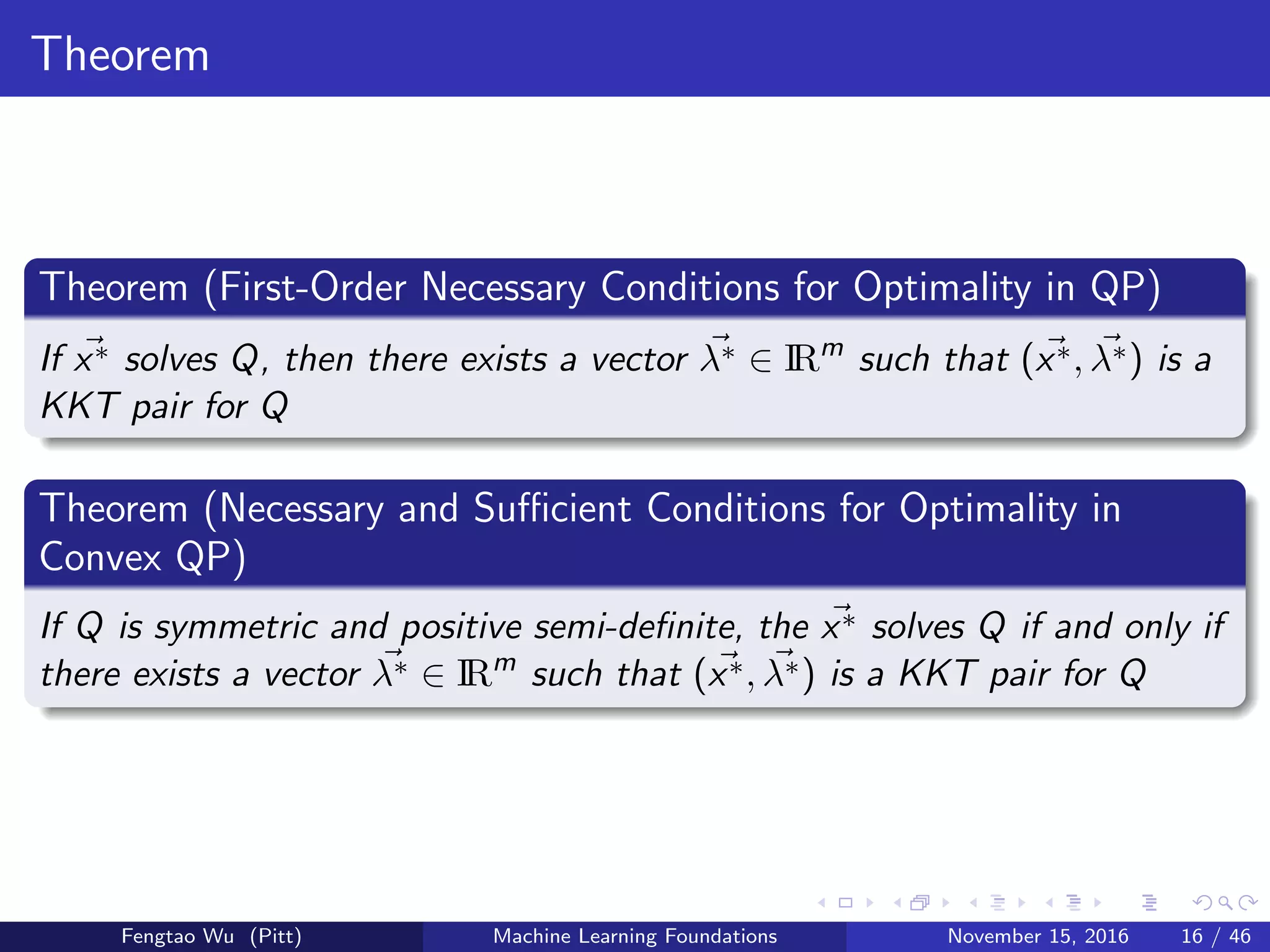 Theorem
Theorem (First-Order Necessary Conditions for Optimality in QP)
If x∗ solves Q, then there exists a vector λ∗ ∈ IRm
such that (x∗, λ∗) is a
KKT pair for Q
Theorem (Necessary and Suﬃcient Conditions for Optimality in
Convex QP)
If Q is symmetric and positive semi-deﬁnite, the x∗ solves Q if and only if
there exists a vector λ∗ ∈ IRm
such that (x∗, λ∗) is a KKT pair for Q
Fengtao Wu (Pitt) Machine Learning Foundations November 15, 2016 16 / 46
 