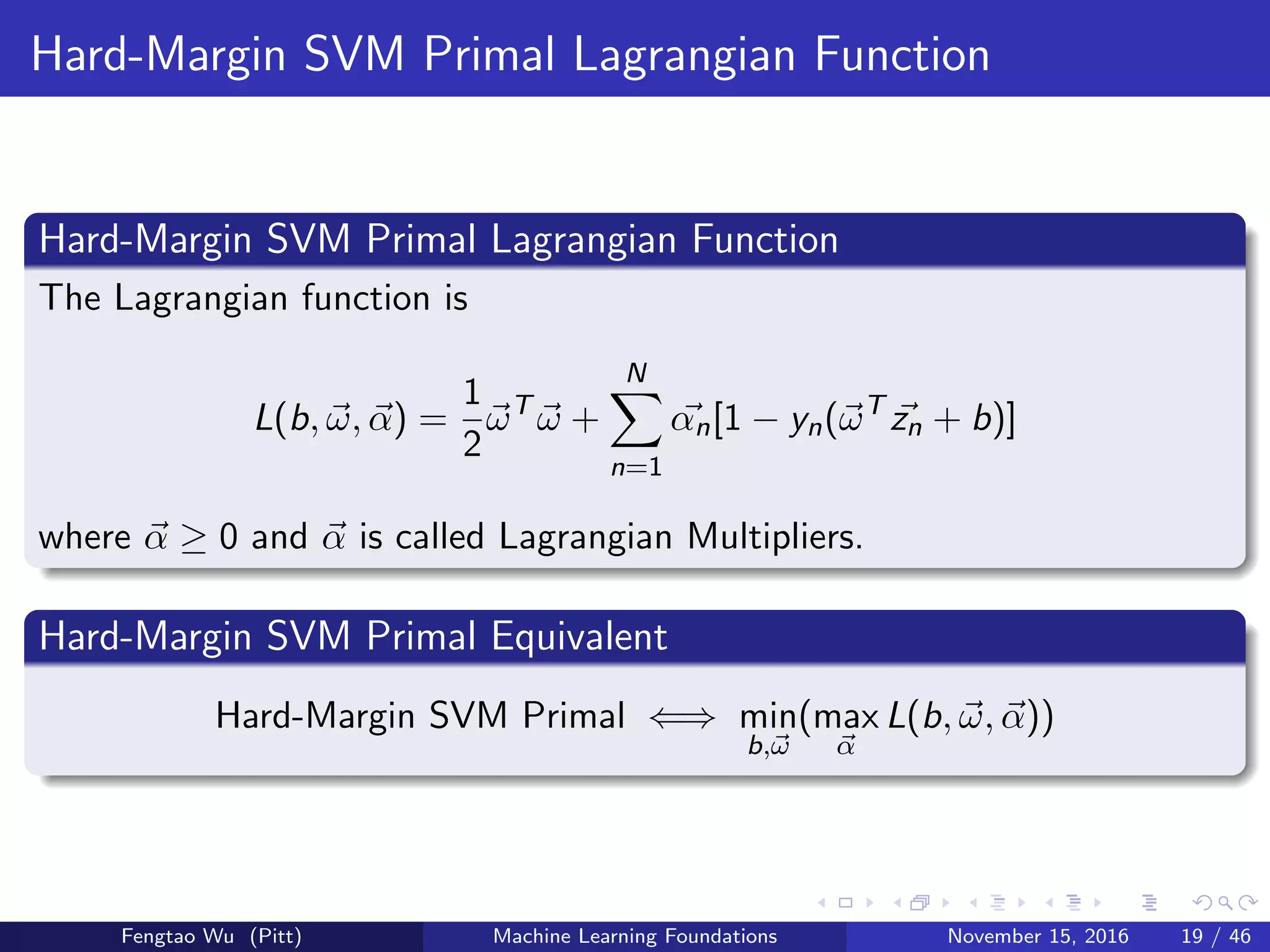 Hard-Margin SVM Primal Lagrangian Function
Hard-Margin SVM Primal Lagrangian Function
The Lagrangian function is
L(b, ω, α) =
1
2
ωT
ω +
N
n=1
αn[1 − yn(ωT
zn + b)]
where α ≥ 0 and α is called Lagrangian Multipliers.
Hard-Margin SVM Primal Equivalent
Hard-Margin SVM Primal ⇐⇒ min
b,ω
(max
α
L(b, ω, α))
Fengtao Wu (Pitt) Machine Learning Foundations November 15, 2016 19 / 46
 