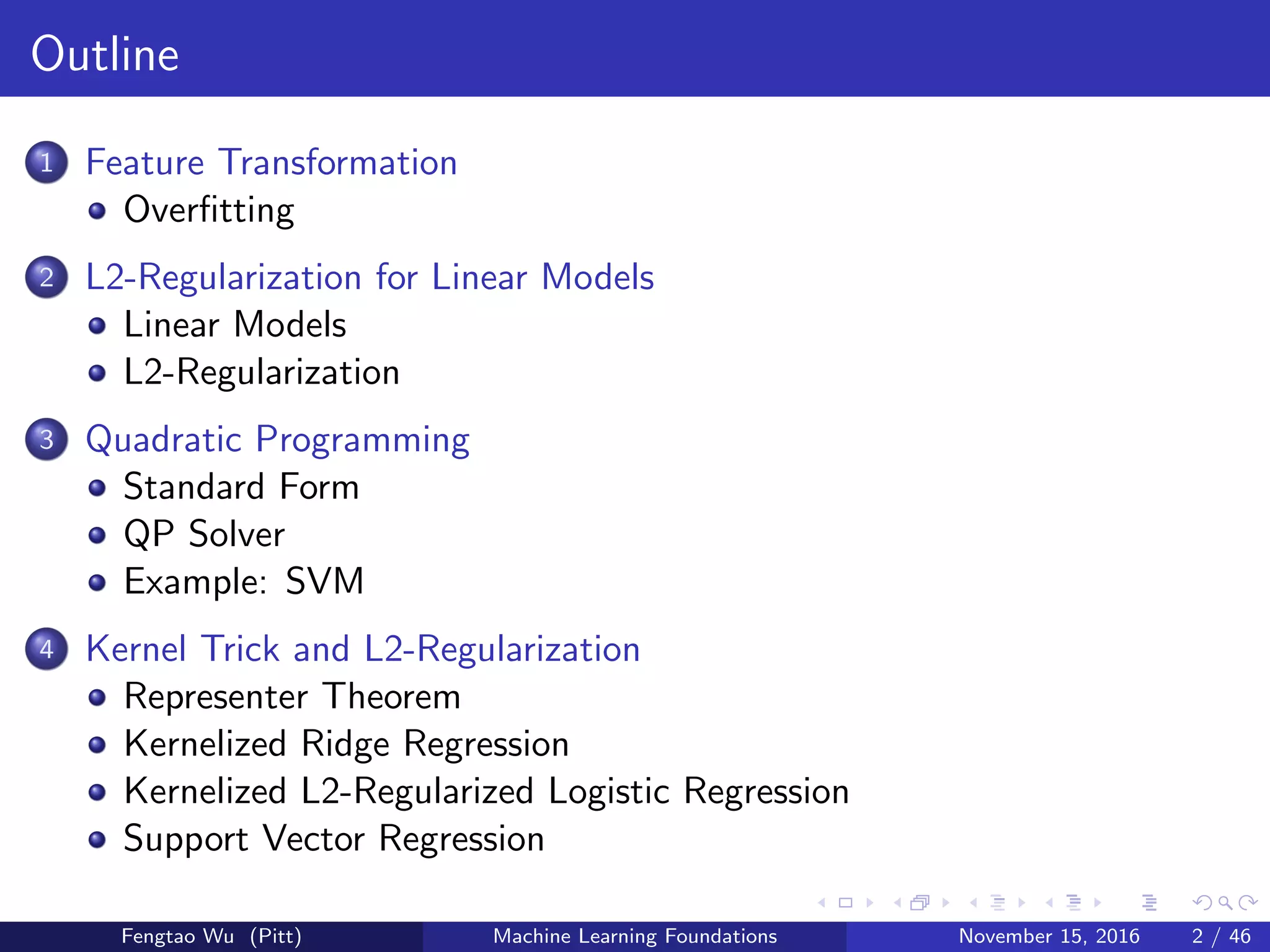 Outline
1 Feature Transformation
Overﬁtting
2 L2-Regularization for Linear Models
Linear Models
L2-Regularization
3 Quadratic Programming
Standard Form
QP Solver
Example: SVM
4 Kernel Trick and L2-Regularization
Representer Theorem
Kernelized Ridge Regression
Kernelized L2-Regularized Logistic Regression
Support Vector Regression
Fengtao Wu (Pitt) Machine Learning Foundations November 15, 2016 2 / 46
 