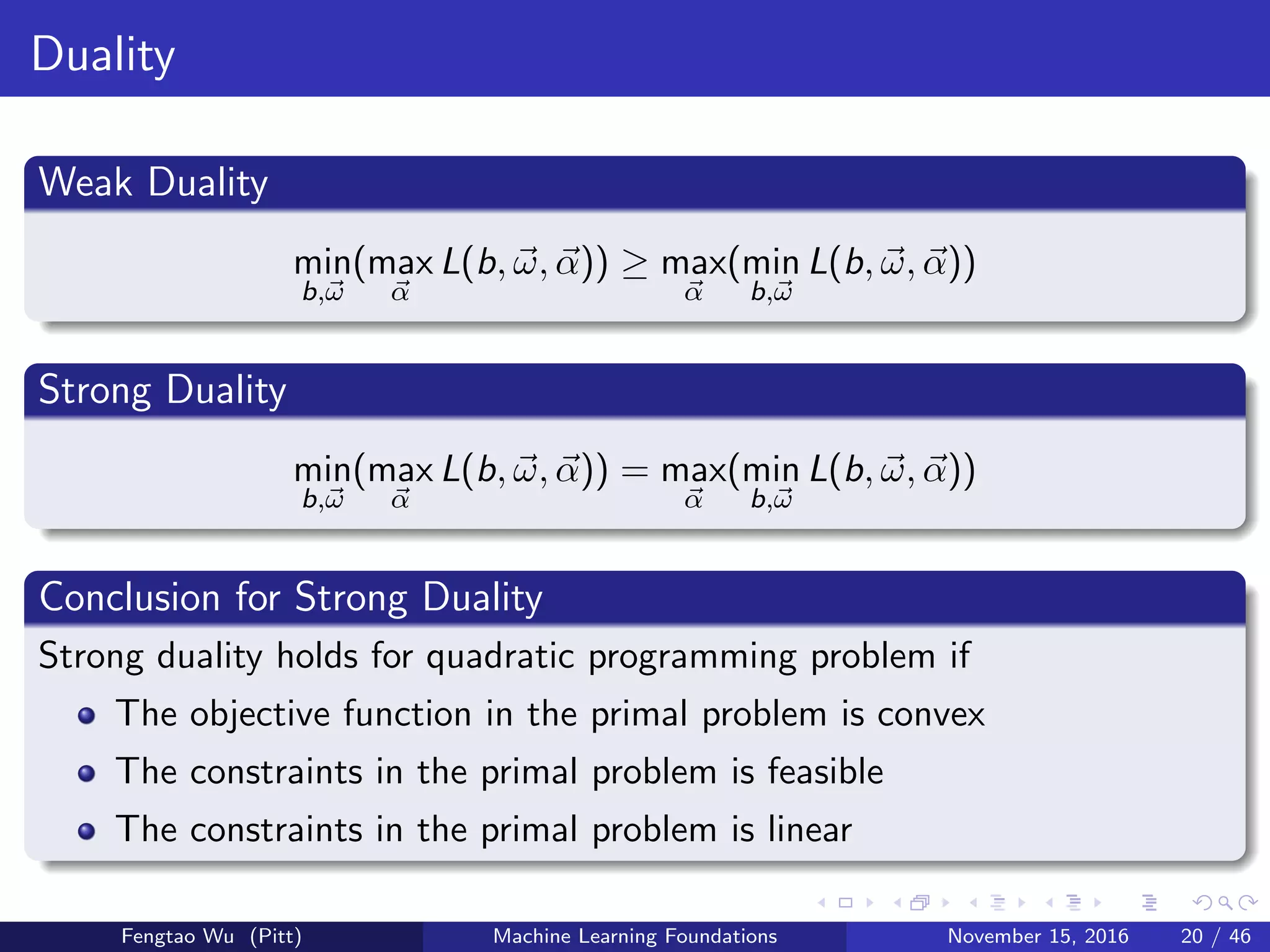 Duality
Weak Duality
min
b,ω
(max
α
L(b, ω, α)) ≥ max
α
(min
b,ω
L(b, ω, α))
Strong Duality
min
b,ω
(max
α
L(b, ω, α)) = max
α
(min
b,ω
L(b, ω, α))
Conclusion for Strong Duality
Strong duality holds for quadratic programming problem if
The objective function in the primal problem is convex
The constraints in the primal problem is feasible
The constraints in the primal problem is linear
Fengtao Wu (Pitt) Machine Learning Foundations November 15, 2016 20 / 46
 