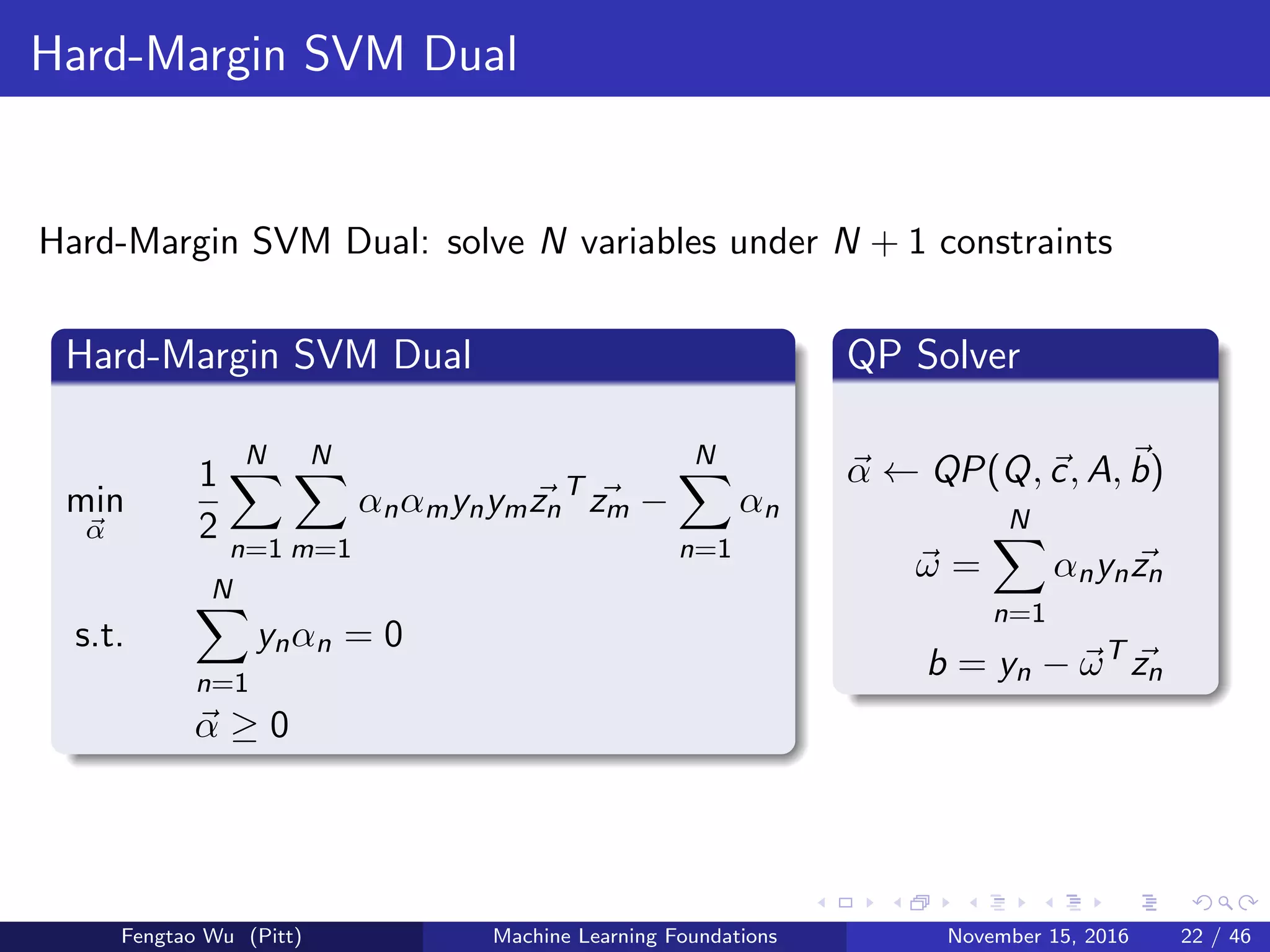 Hard-Margin SVM Dual
Hard-Margin SVM Dual: solve N variables under N + 1 constraints
Hard-Margin SVM Dual
min
α
1
2
N
n=1
N
m=1
αnαmynymzn
T
zm −
N
n=1
αn
s.t.
N
n=1
ynαn = 0
α ≥ 0
QP Solver
α ← QP(Q, c, A, b)
ω =
N
n=1
αnynzn
b = yn − ωT
zn
Fengtao Wu (Pitt) Machine Learning Foundations November 15, 2016 22 / 46
 