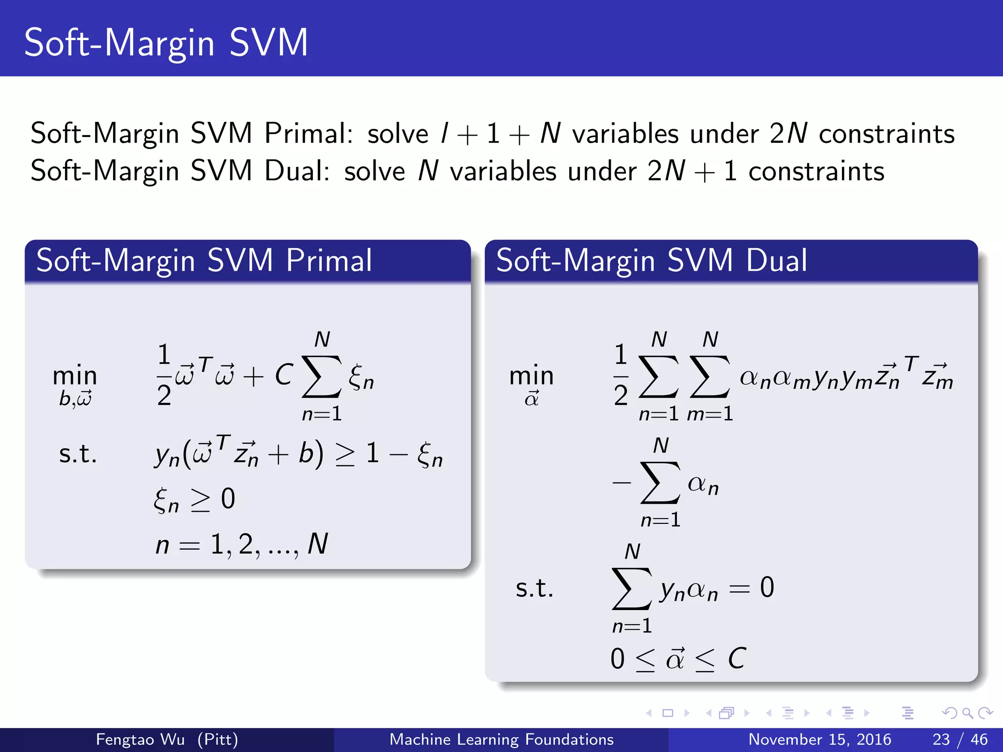 Soft-Margin SVM
Soft-Margin SVM Primal: solve l + 1 + N variables under 2N constraints
Soft-Margin SVM Dual: solve N variables under 2N + 1 constraints
Soft-Margin SVM Primal
min
b,ω
1
2
ωT
ω + C
N
n=1
ξn
s.t. yn(ωT
zn + b) ≥ 1 − ξn
ξn ≥ 0
n = 1, 2, ..., N
Soft-Margin SVM Dual
min
α
1
2
N
n=1
N
m=1
αnαmynymzn
T
zm
−
N
n=1
αn
s.t.
N
n=1
ynαn = 0
0 ≤ α ≤ C
Fengtao Wu (Pitt) Machine Learning Foundations November 15, 2016 23 / 46
 