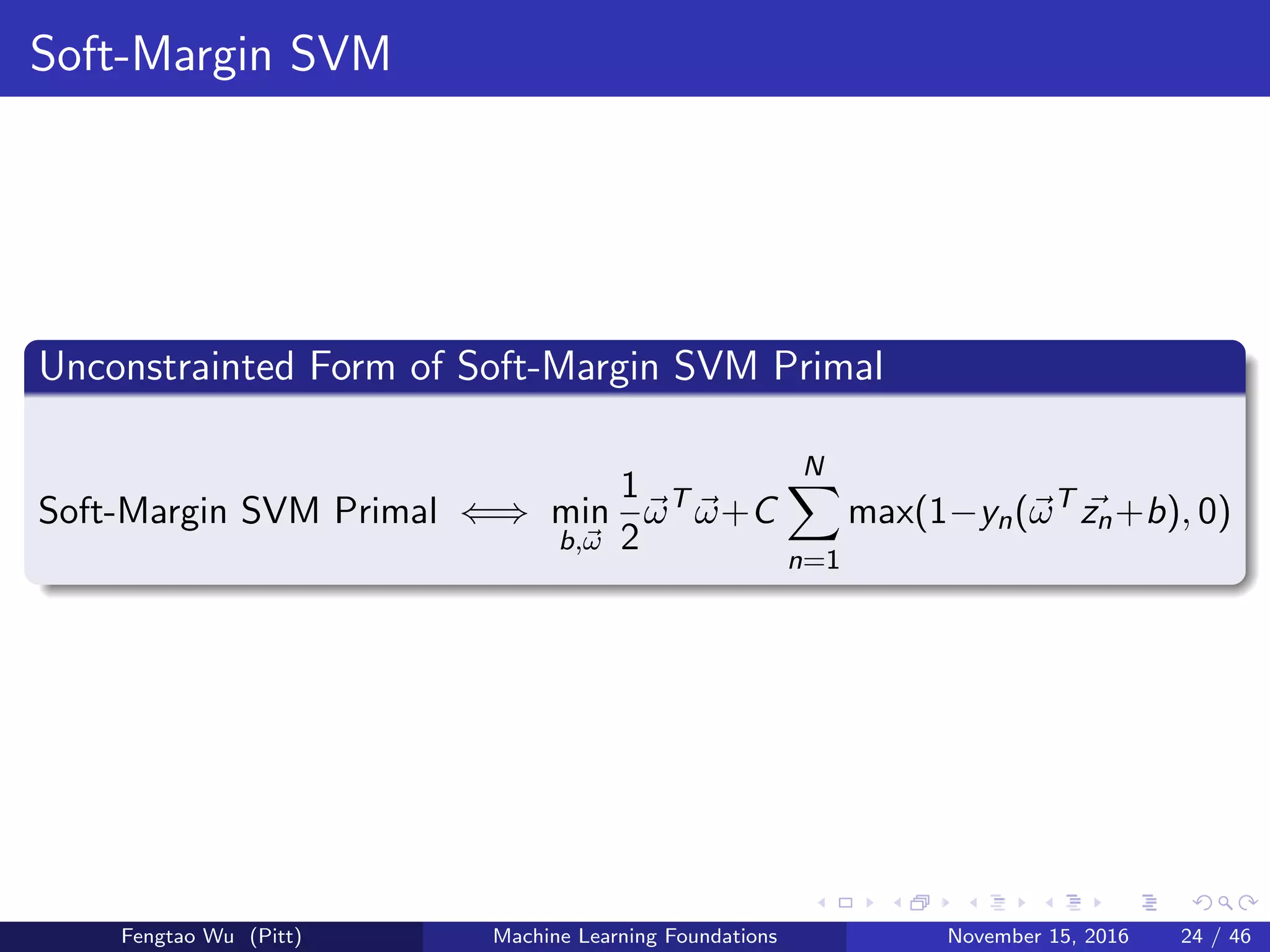 Soft-Margin SVM
Unconstrainted Form of Soft-Margin SVM Primal
Soft-Margin SVM Primal ⇐⇒ min
b,ω
1
2
ωT
ω+C
N
n=1
max(1−yn(ωT
zn+b), 0)
Fengtao Wu (Pitt) Machine Learning Foundations November 15, 2016 24 / 46
 