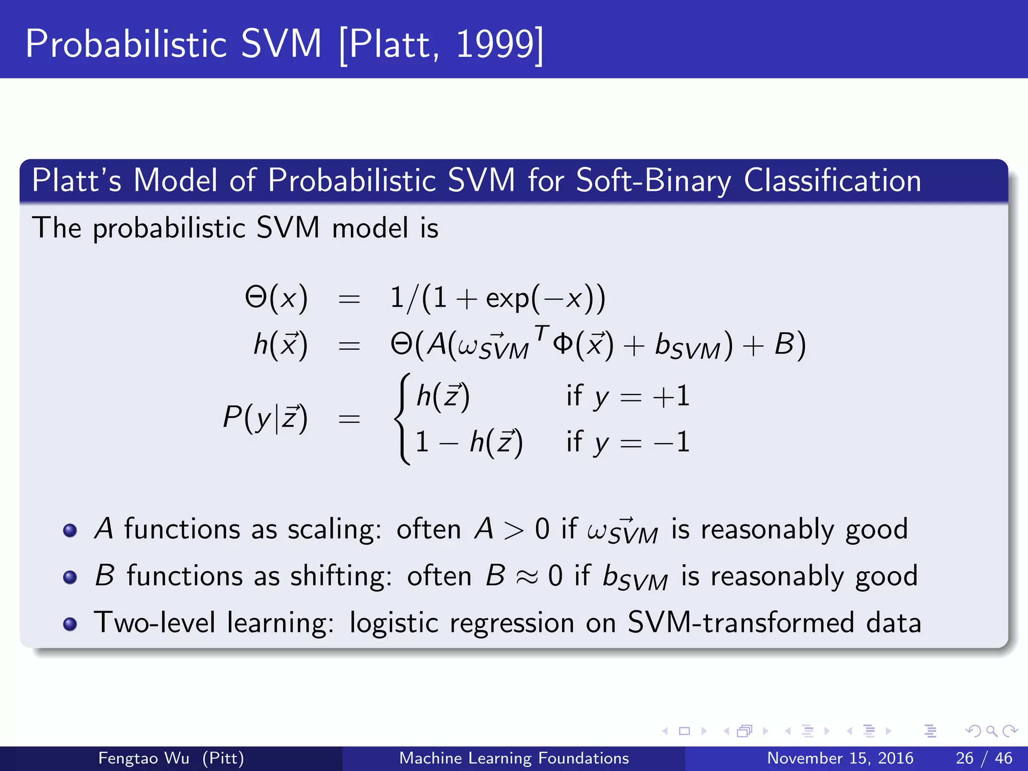 Probabilistic SVM [Platt, 1999]
Platt’s Model of Probabilistic SVM for Soft-Binary Classiﬁcation
The probabilistic SVM model is
Θ(x) = 1/(1 + exp(−x))
h(x) = Θ(A(ωSVM
T
Φ(x) + bSVM) + B)
P(y|z) =
h(z) if y = +1
1 − h(z) if y = −1
A functions as scaling: often A > 0 if ωSVM is reasonably good
B functions as shifting: often B ≈ 0 if bSVM is reasonably good
Two-level learning: logistic regression on SVM-transformed data
Fengtao Wu (Pitt) Machine Learning Foundations November 15, 2016 26 / 46
 