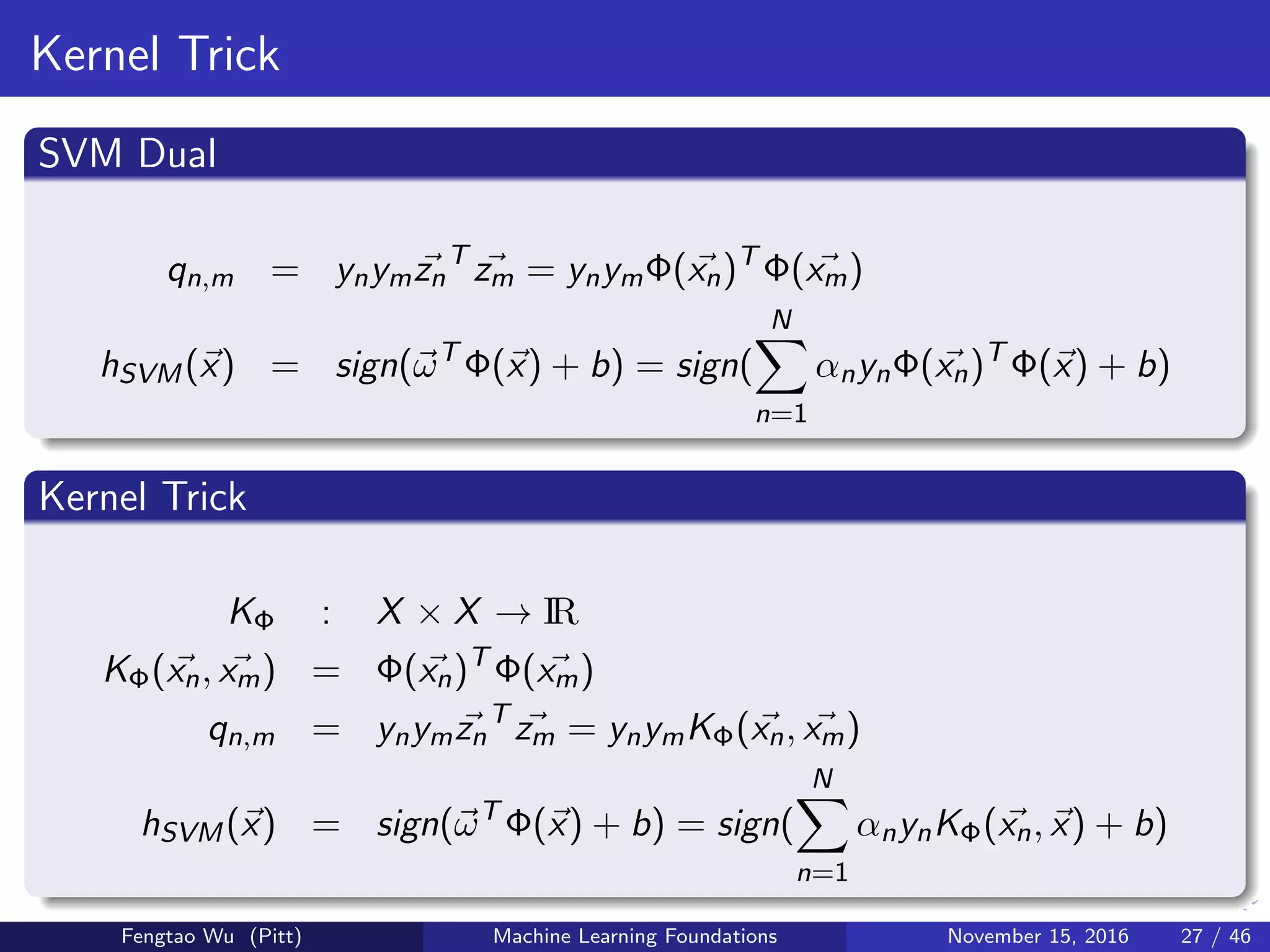 Kernel Trick
SVM Dual
qn,m = ynymzn
T
zm = ynymΦ(xn)T
Φ(xm)
hSVM(x) = sign(ωT
Φ(x) + b) = sign(
N
n=1
αnynΦ(xn)T
Φ(x) + b)
Kernel Trick
KΦ : X × X → IR
KΦ(xn, xm) = Φ(xn)T
Φ(xm)
qn,m = ynymzn
T
zm = ynymKΦ(xn, xm)
hSVM(x) = sign(ωT
Φ(x) + b) = sign(
N
n=1
αnynKΦ(xn, x) + b)
Fengtao Wu (Pitt) Machine Learning Foundations November 15, 2016 27 / 46
 