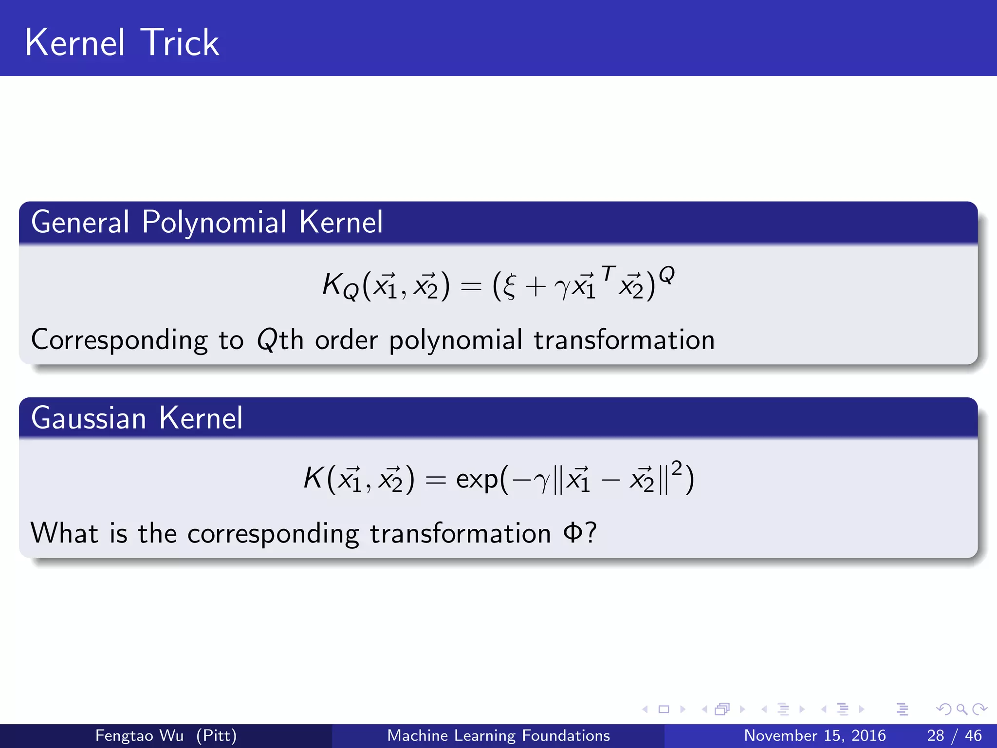 Kernel Trick
General Polynomial Kernel
KQ(x1, x2) = (ξ + γx1
T
x2)Q
Corresponding to Qth order polynomial transformation
Gaussian Kernel
K(x1, x2) = exp(−γ x1 − x2
2
)
What is the corresponding transformation Φ?
Fengtao Wu (Pitt) Machine Learning Foundations November 15, 2016 28 / 46
 