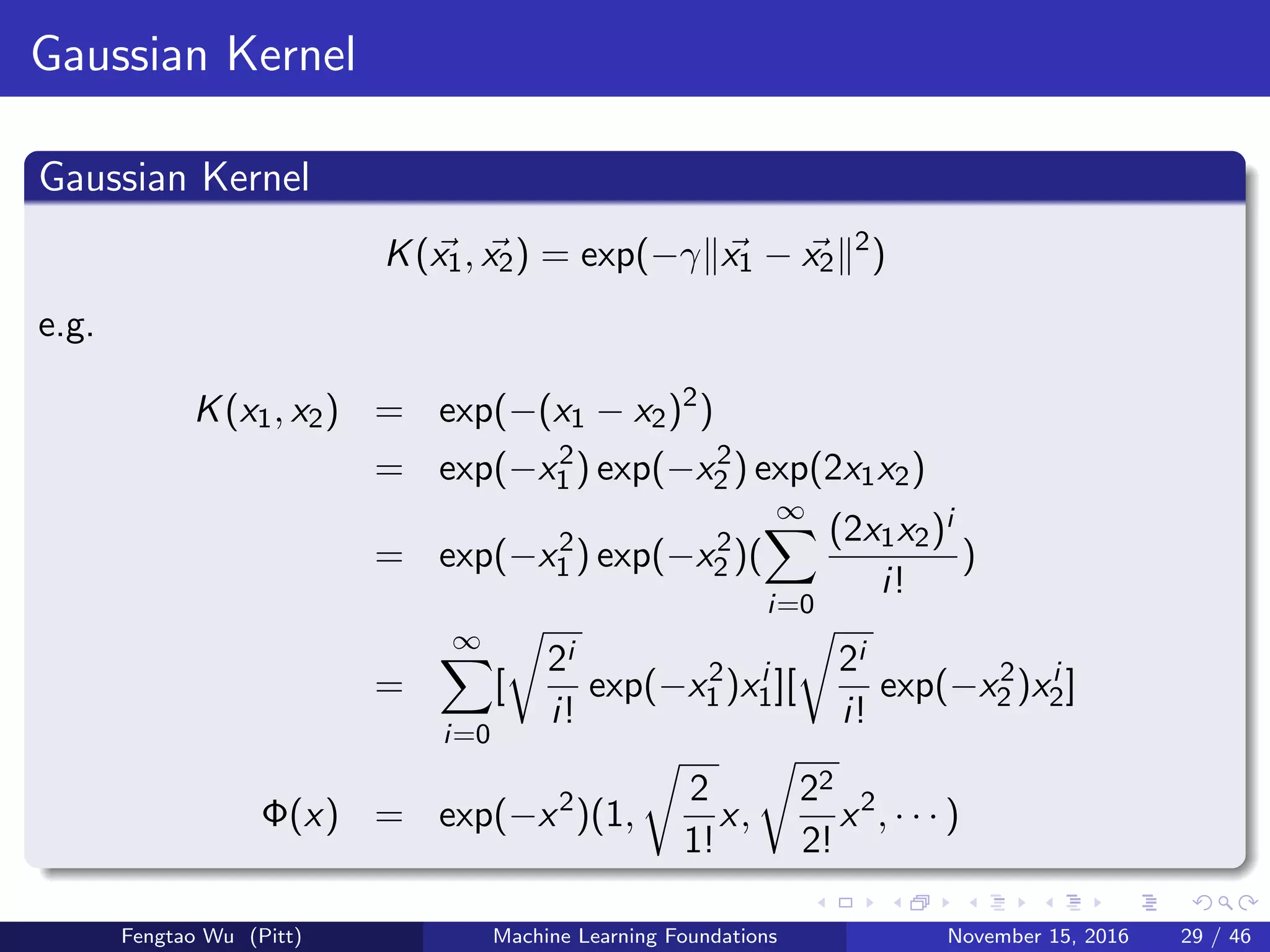 Gaussian Kernel
Gaussian Kernel
K(x1, x2) = exp(−γ x1 − x2
2
)
e.g.
K(x1, x2) = exp(−(x1 − x2)2
)
= exp(−x2
1 ) exp(−x2
2 ) exp(2x1x2)
= exp(−x2
1 ) exp(−x2
2 )(
∞
i=0
(2x1x2)i
i!
)
=
∞
i=0
[
2i
i!
exp(−x2
1 )xi
1][
2i
i!
exp(−x2
2 )xi
2]
Φ(x) = exp(−x2
)(1,
2
1!
x,
22
2!
x2
, · · · )
Fengtao Wu (Pitt) Machine Learning Foundations November 15, 2016 29 / 46
 