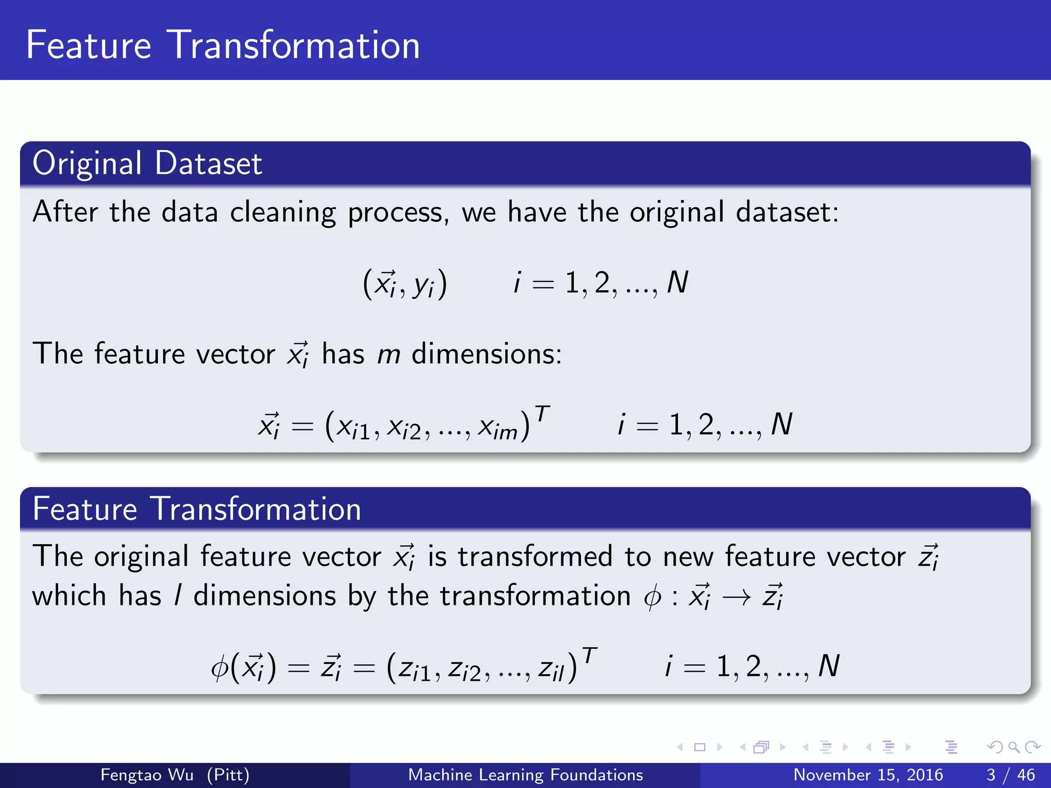 Feature Transformation
Original Dataset
After the data cleaning process, we have the original dataset:
(xi , yi ) i = 1, 2, ..., N
The feature vector xi has m dimensions:
xi = (xi1, xi2, ..., xim)T
i = 1, 2, ..., N
Feature Transformation
The original feature vector xi is transformed to new feature vector zi
which has l dimensions by the transformation φ : xi → zi
φ(xi ) = zi = (zi1, zi2, ..., zil )T
i = 1, 2, ..., N
Fengtao Wu (Pitt) Machine Learning Foundations November 15, 2016 3 / 46
 