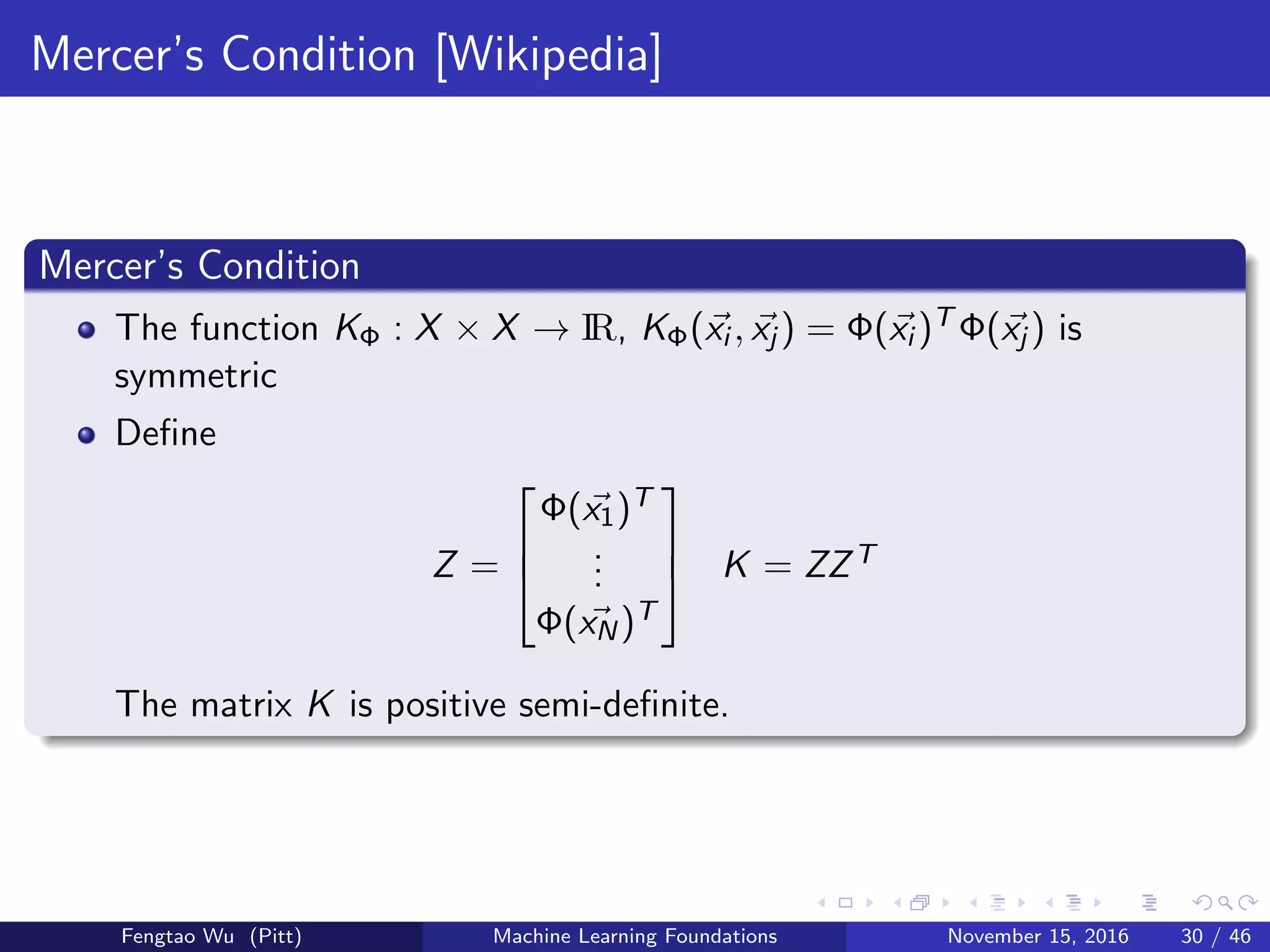 Mercer’s Condition [Wikipedia]
Mercer’s Condition
The function KΦ : X × X → IR, KΦ(xi , xj ) = Φ(xi )T Φ(xj ) is
symmetric
Deﬁne
Z =



Φ(x1)T
...
Φ(xN)T


 K = ZZT
The matrix K is positive semi-deﬁnite.
Fengtao Wu (Pitt) Machine Learning Foundations November 15, 2016 30 / 46
 