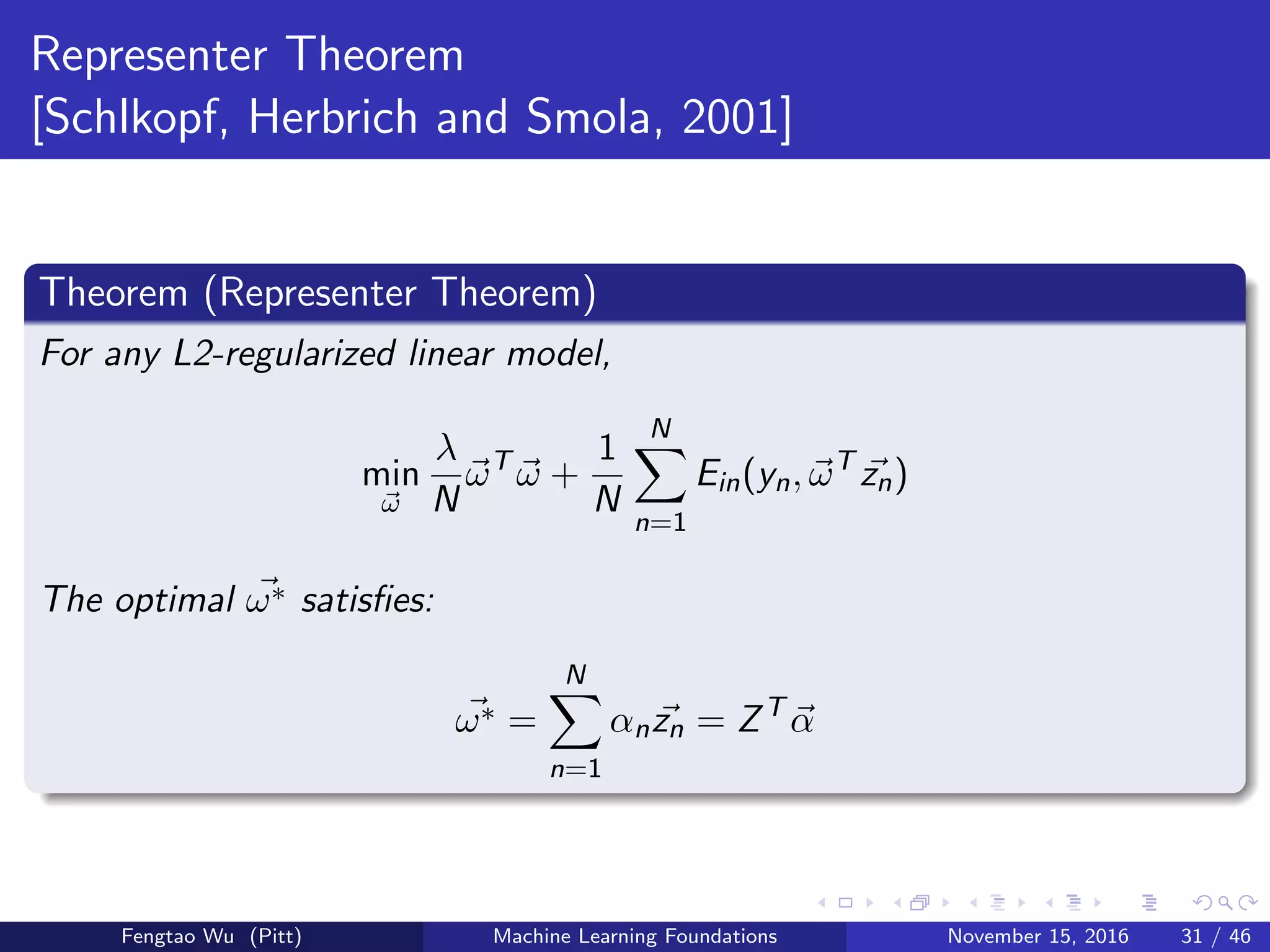 Representer Theorem
[Schlkopf, Herbrich and Smola, 2001]
Theorem (Representer Theorem)
For any L2-regularized linear model,
min
ω
λ
N
ωT
ω +
1
N
N
n=1
Ein(yn, ωT
zn)
The optimal ω∗ satisﬁes:
ω∗ =
N
n=1
αnzn = ZT
α
Fengtao Wu (Pitt) Machine Learning Foundations November 15, 2016 31 / 46
 