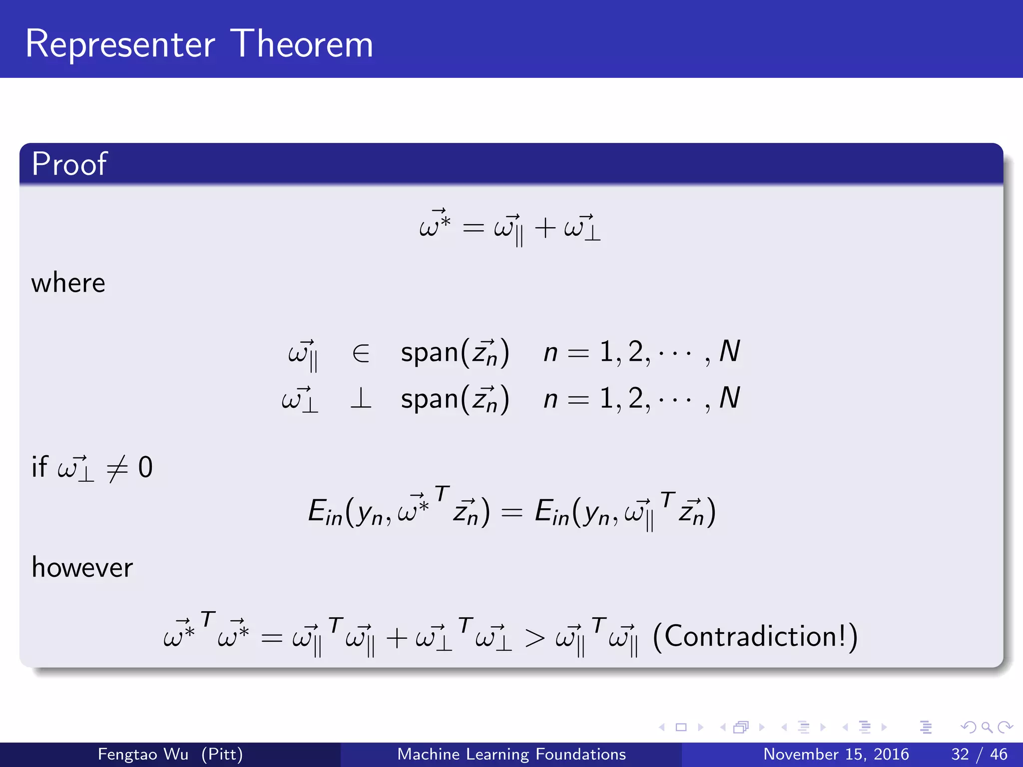 Representer Theorem
Proof
ω∗ = ω + ω⊥
where
ω ∈ span(zn) n = 1, 2, · · · , N
ω⊥ ⊥ span(zn) n = 1, 2, · · · , N
if ω⊥ = 0
Ein(yn, ω∗T
zn) = Ein(yn, ω T
zn)
however
ω∗T
ω∗ = ω T
ω + ω⊥
T
ω⊥ > ω T
ω (Contradiction!)
Fengtao Wu (Pitt) Machine Learning Foundations November 15, 2016 32 / 46
 