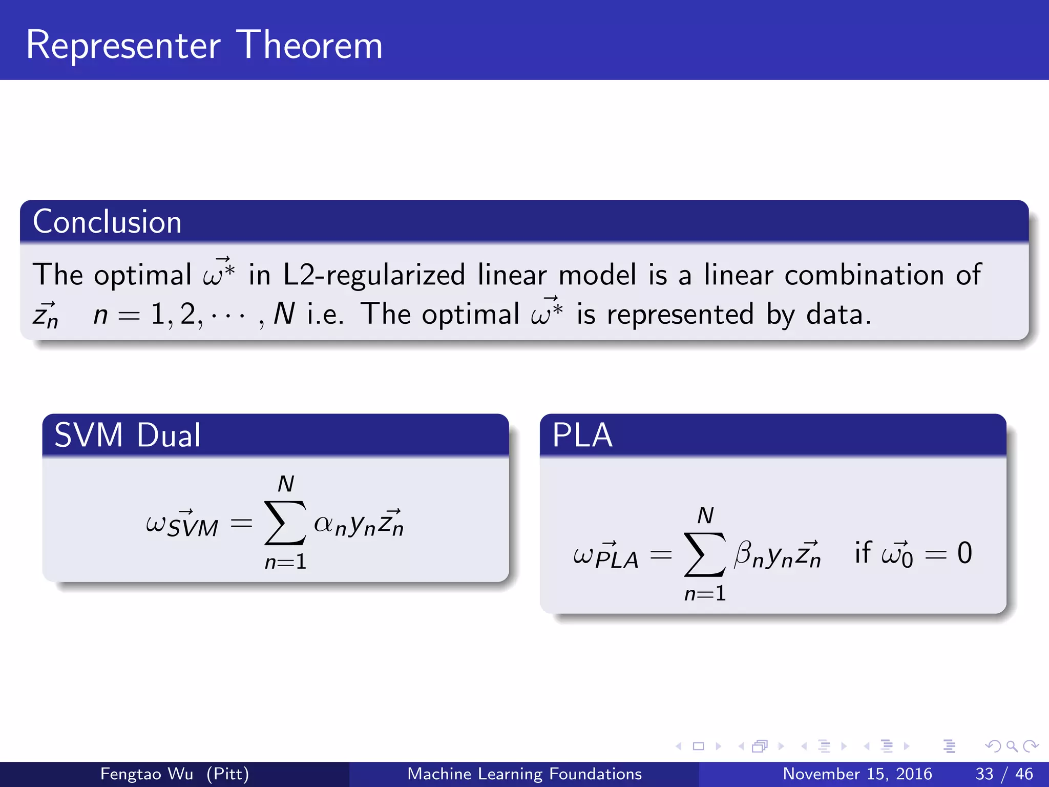 Representer Theorem
Conclusion
The optimal ω∗ in L2-regularized linear model is a linear combination of
zn n = 1, 2, · · · , N i.e. The optimal ω∗ is represented by data.
SVM Dual
ωSVM =
N
n=1
αnynzn
PLA
ωPLA =
N
n=1
βnynzn if ω0 = 0
Fengtao Wu (Pitt) Machine Learning Foundations November 15, 2016 33 / 46
 
