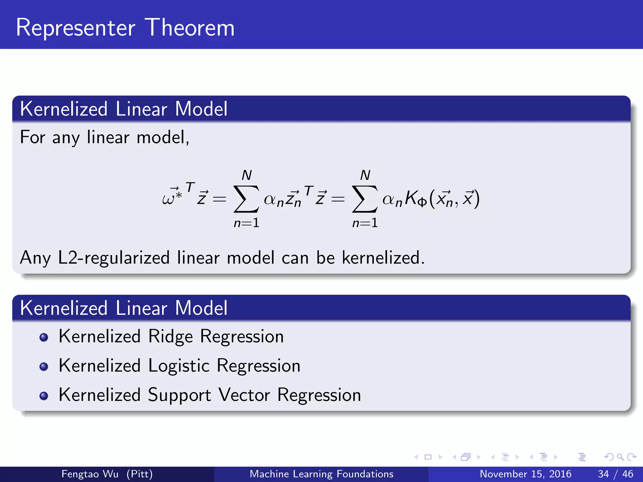 Representer Theorem
Kernelized Linear Model
For any linear model,
ω∗T
z =
N
n=1
αnzn
T
z =
N
n=1
αnKΦ(xn, x)
Any L2-regularized linear model can be kernelized.
Kernelized Linear Model
Kernelized Ridge Regression
Kernelized Logistic Regression
Kernelized Support Vector Regression
Fengtao Wu (Pitt) Machine Learning Foundations November 15, 2016 34 / 46
 