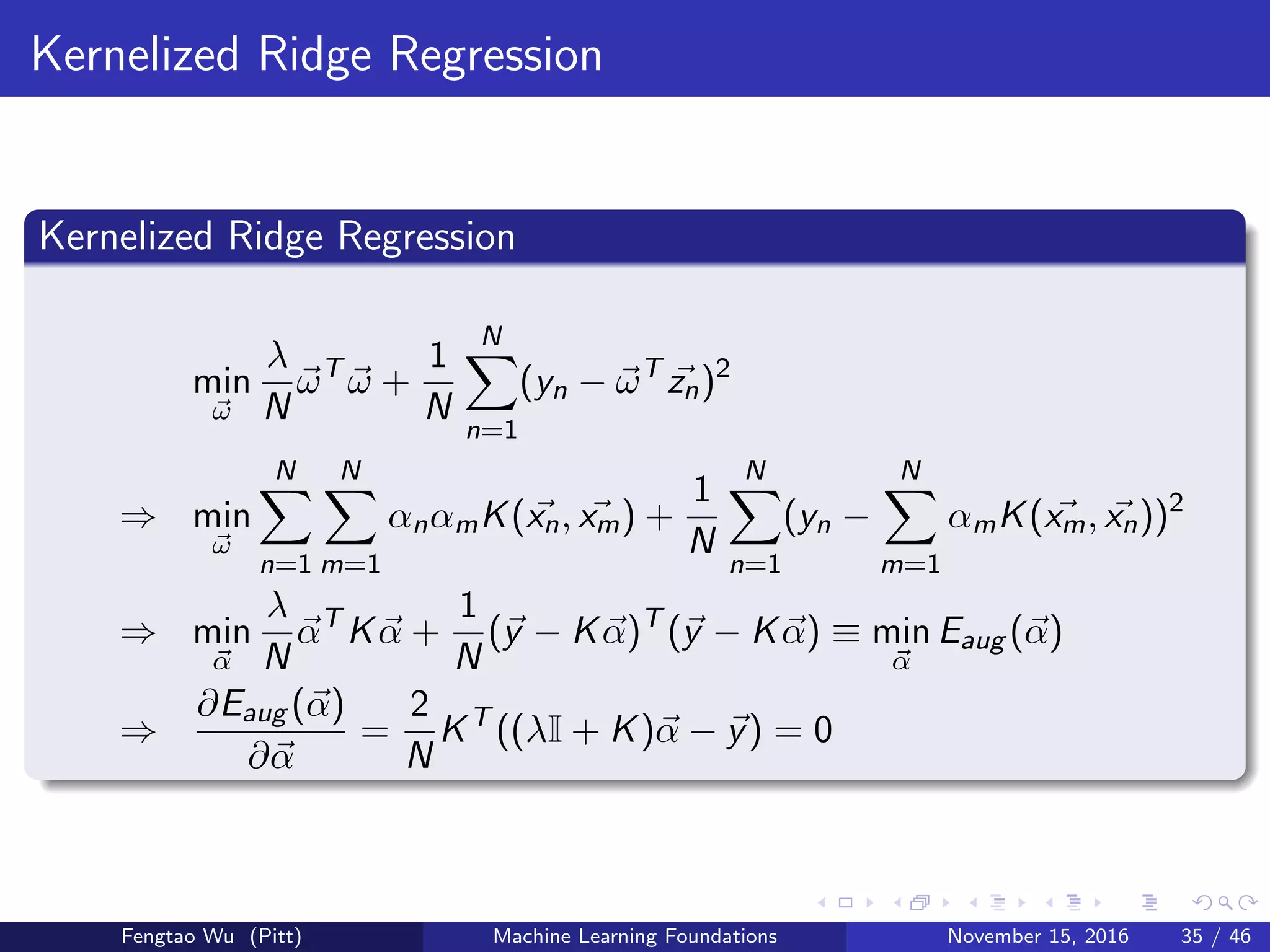 Kernelized Ridge Regression
Kernelized Ridge Regression
min
ω
λ
N
ωT
ω +
1
N
N
n=1
(yn − ωT
zn)2
⇒ min
ω
N
n=1
N
m=1
αnαmK(xn, xm) +
1
N
N
n=1
(yn −
N
m=1
αmK(xm, xn))2
⇒ min
α
λ
N
αT
Kα +
1
N
(y − Kα)T
(y − Kα) ≡ min
α
Eaug (α)
⇒
∂Eaug (α)
∂α
=
2
N
KT
((λI + K)α − y) = 0
Fengtao Wu (Pitt) Machine Learning Foundations November 15, 2016 35 / 46
 