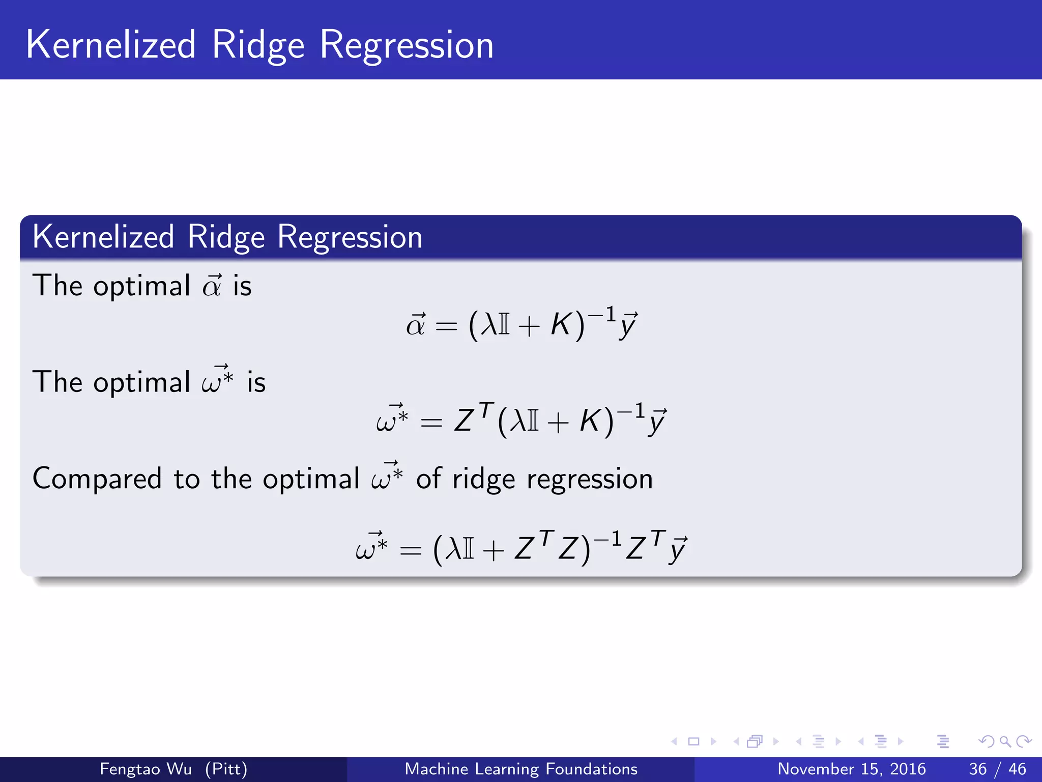 Kernelized Ridge Regression
Kernelized Ridge Regression
The optimal α is
α = (λI + K)−1
y
The optimal ω∗ is
ω∗ = ZT
(λI + K)−1
y
Compared to the optimal ω∗ of ridge regression
ω∗ = (λI + ZT
Z)−1
ZT
y
Fengtao Wu (Pitt) Machine Learning Foundations November 15, 2016 36 / 46
 