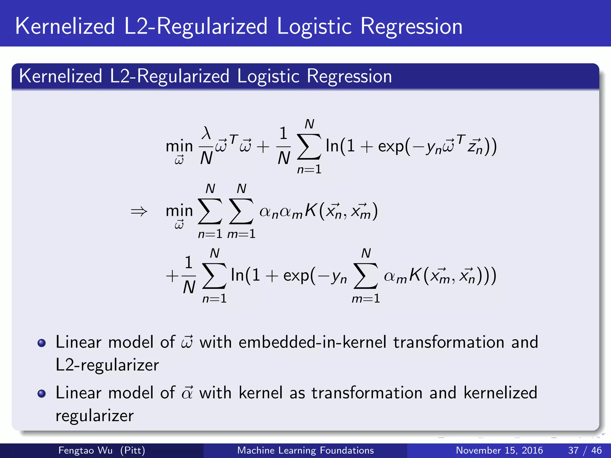 Kernelized L2-Regularized Logistic Regression
Kernelized L2-Regularized Logistic Regression
min
ω
λ
N
ωT
ω +
1
N
N
n=1
ln(1 + exp(−ynωT
zn))
⇒ min
ω
N
n=1
N
m=1
αnαmK(xn, xm)
+
1
N
N
n=1
ln(1 + exp(−yn
N
m=1
αmK(xm, xn)))
Linear model of ω with embedded-in-kernel transformation and
L2-regularizer
Linear model of α with kernel as transformation and kernelized
regularizer
Fengtao Wu (Pitt) Machine Learning Foundations November 15, 2016 37 / 46
 