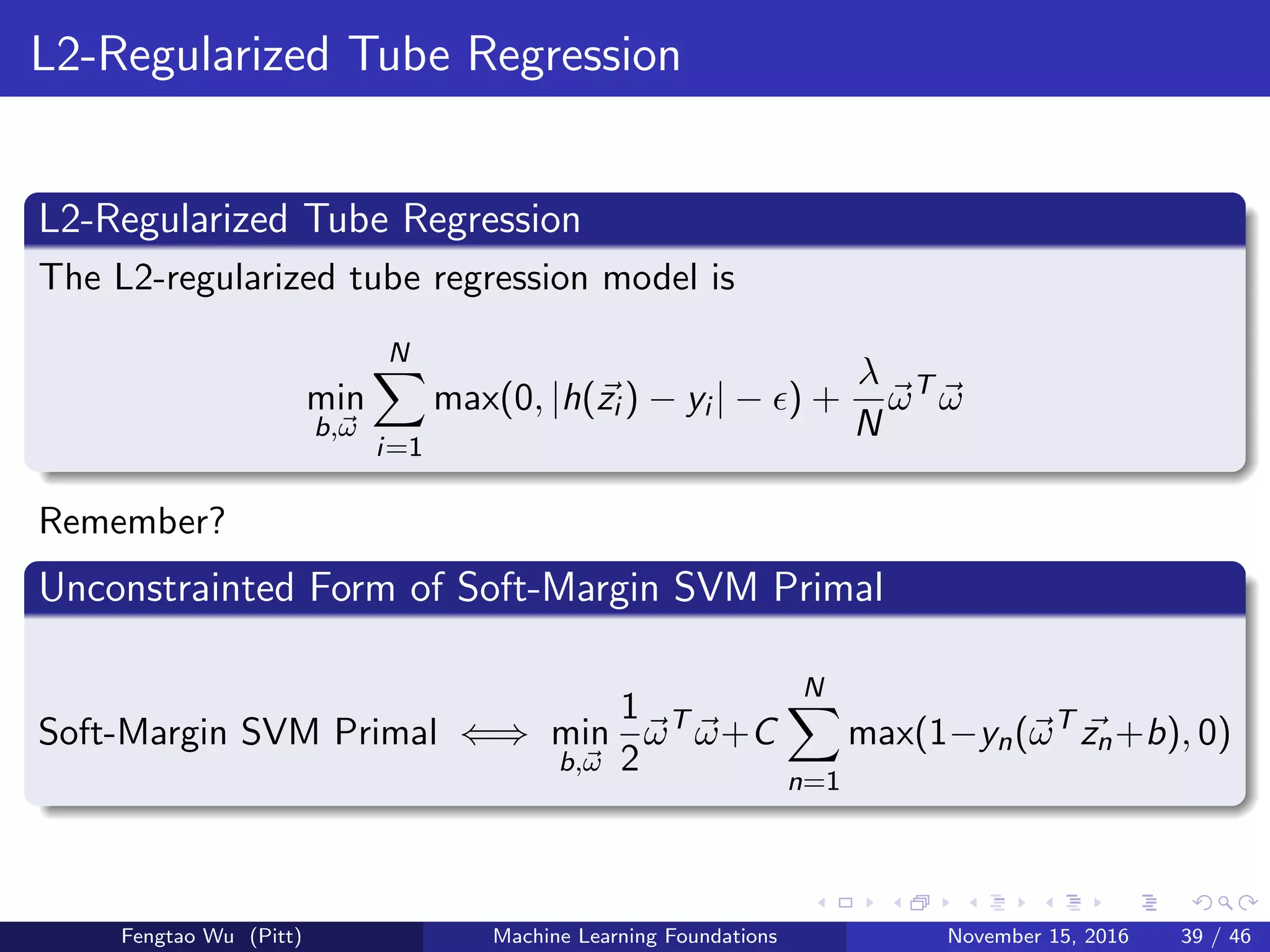 L2-Regularized Tube Regression
L2-Regularized Tube Regression
The L2-regularized tube regression model is
min
b,ω
N
i=1
max(0, |h(zi ) − yi | − ) +
λ
N
ωT
ω
Remember?
Unconstrainted Form of Soft-Margin SVM Primal
Soft-Margin SVM Primal ⇐⇒ min
b,ω
1
2
ωT
ω+C
N
n=1
max(1−yn(ωT
zn+b), 0)
Fengtao Wu (Pitt) Machine Learning Foundations November 15, 2016 39 / 46
 