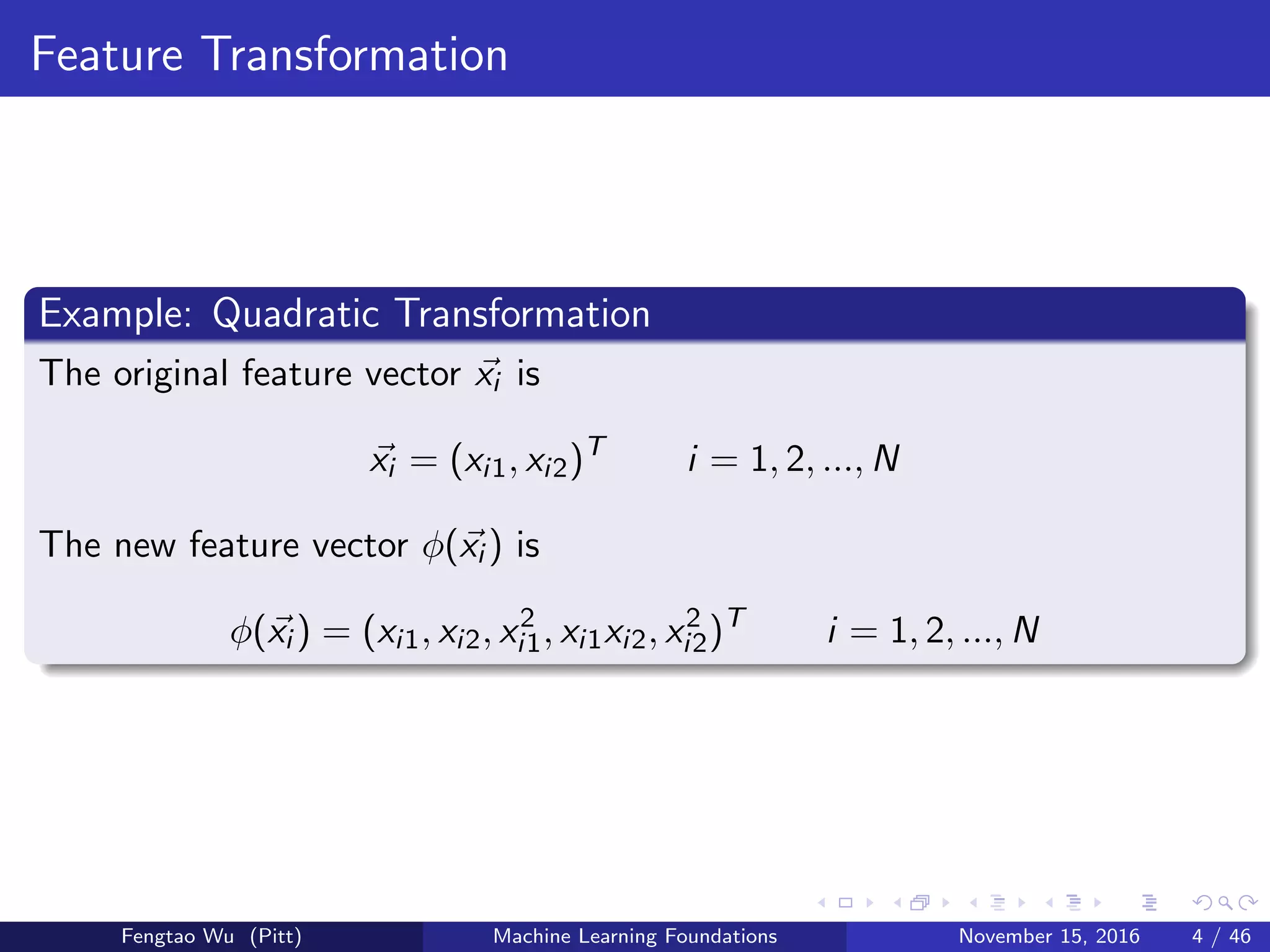 Feature Transformation
Example: Quadratic Transformation
The original feature vector xi is
xi = (xi1, xi2)T
i = 1, 2, ..., N
The new feature vector φ(xi ) is
φ(xi ) = (xi1, xi2, x2
i1, xi1xi2, x2
i2)T
i = 1, 2, ..., N
Fengtao Wu (Pitt) Machine Learning Foundations November 15, 2016 4 / 46
 