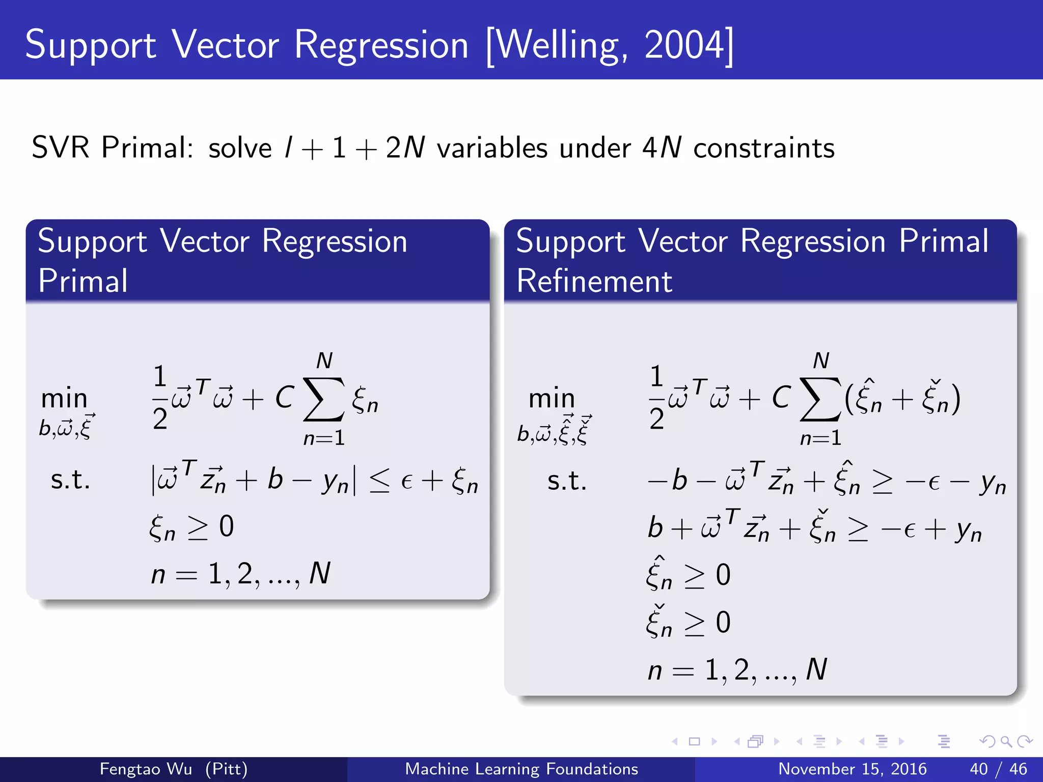 Support Vector Regression [Welling, 2004]
SVR Primal: solve l + 1 + 2N variables under 4N constraints
Support Vector Regression
Primal
min
b,ω,ξ
1
2
ωT
ω + C
N
n=1
ξn
s.t. |ωT
zn + b − yn| ≤ + ξn
ξn ≥ 0
n = 1, 2, ..., N
Support Vector Regression Primal
Reﬁnement
min
b,ω,ˆξ,ˇξ
1
2
ωT
ω + C
N
n=1
( ˆξn + ˇξn)
s.t. −b − ωT
zn + ˆξn ≥ − − yn
b + ωT
zn + ˇξn ≥ − + yn
ˆξn ≥ 0
ˇξn ≥ 0
n = 1, 2, ..., N
Fengtao Wu (Pitt) Machine Learning Foundations November 15, 2016 40 / 46
 