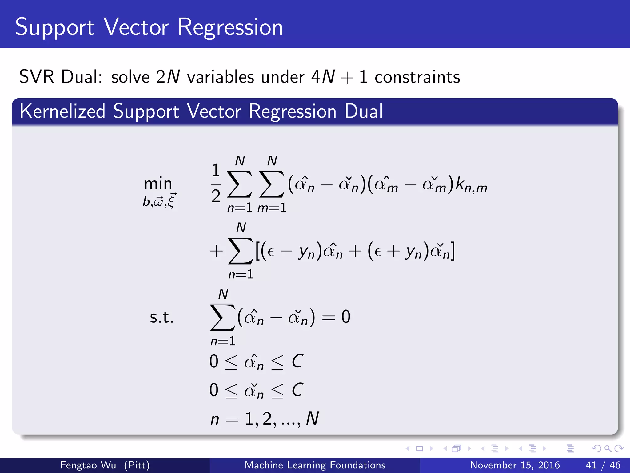 Support Vector Regression
SVR Dual: solve 2N variables under 4N + 1 constraints
Kernelized Support Vector Regression Dual
min
b,ω,ξ
1
2
N
n=1
N
m=1
( ˆαn − ˇαn)( ˆαm − ˇαm)kn,m
+
N
n=1
[( − yn) ˆαn + ( + yn) ˇαn]
s.t.
N
n=1
( ˆαn − ˇαn) = 0
0 ≤ ˆαn ≤ C
0 ≤ ˇαn ≤ C
n = 1, 2, ..., N
Fengtao Wu (Pitt) Machine Learning Foundations November 15, 2016 41 / 46
 