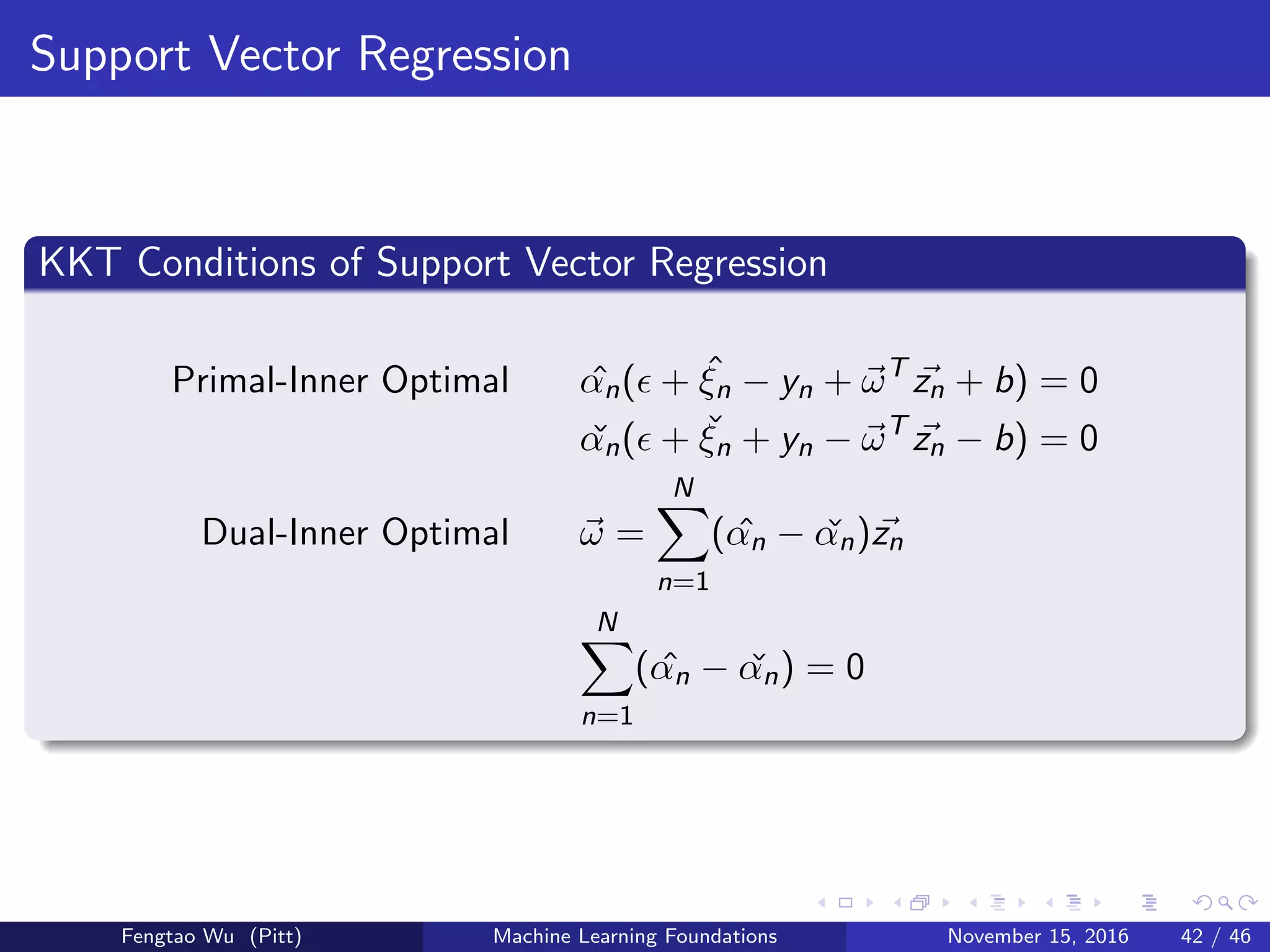 Support Vector Regression
KKT Conditions of Support Vector Regression
Primal-Inner Optimal ˆαn( + ˆξn − yn + ωT
zn + b) = 0
ˇαn( + ˇξn + yn − ωT
zn − b) = 0
Dual-Inner Optimal ω =
N
n=1
( ˆαn − ˇαn)zn
N
n=1
( ˆαn − ˇαn) = 0
Fengtao Wu (Pitt) Machine Learning Foundations November 15, 2016 42 / 46
 