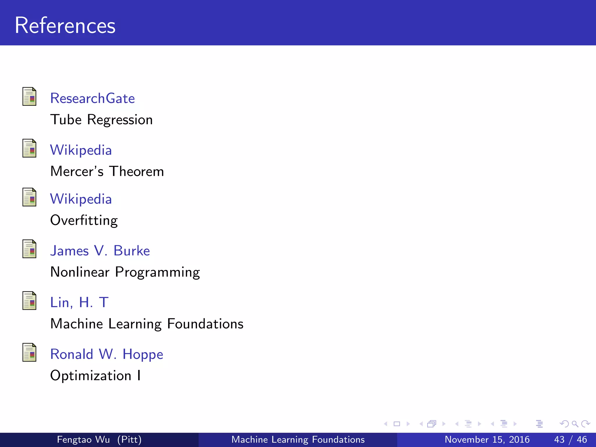References
ResearchGate
Tube Regression
Wikipedia
Mercer’s Theorem
Wikipedia
Overﬁtting
James V. Burke
Nonlinear Programming
Lin, H. T
Machine Learning Foundations
Ronald W. Hoppe
Optimization I
Fengtao Wu (Pitt) Machine Learning Foundations November 15, 2016 43 / 46
 