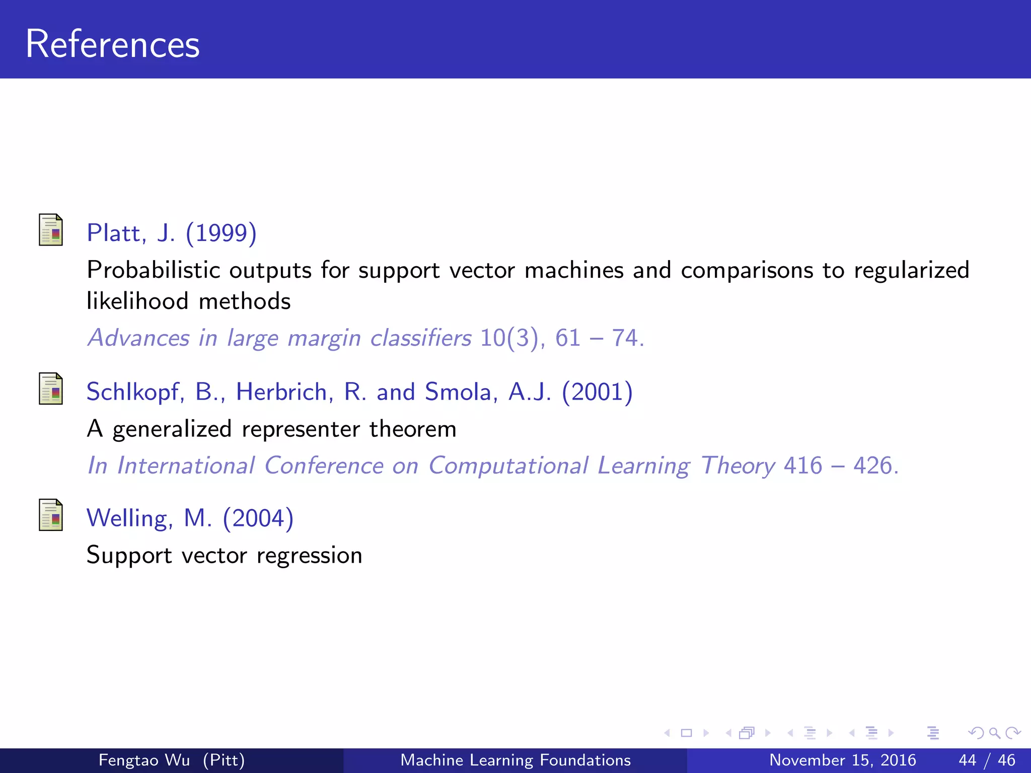References
Platt, J. (1999)
Probabilistic outputs for support vector machines and comparisons to regularized
likelihood methods
Advances in large margin classiﬁers 10(3), 61 – 74.
Schlkopf, B., Herbrich, R. and Smola, A.J. (2001)
A generalized representer theorem
In International Conference on Computational Learning Theory 416 – 426.
Welling, M. (2004)
Support vector regression
Fengtao Wu (Pitt) Machine Learning Foundations November 15, 2016 44 / 46
 