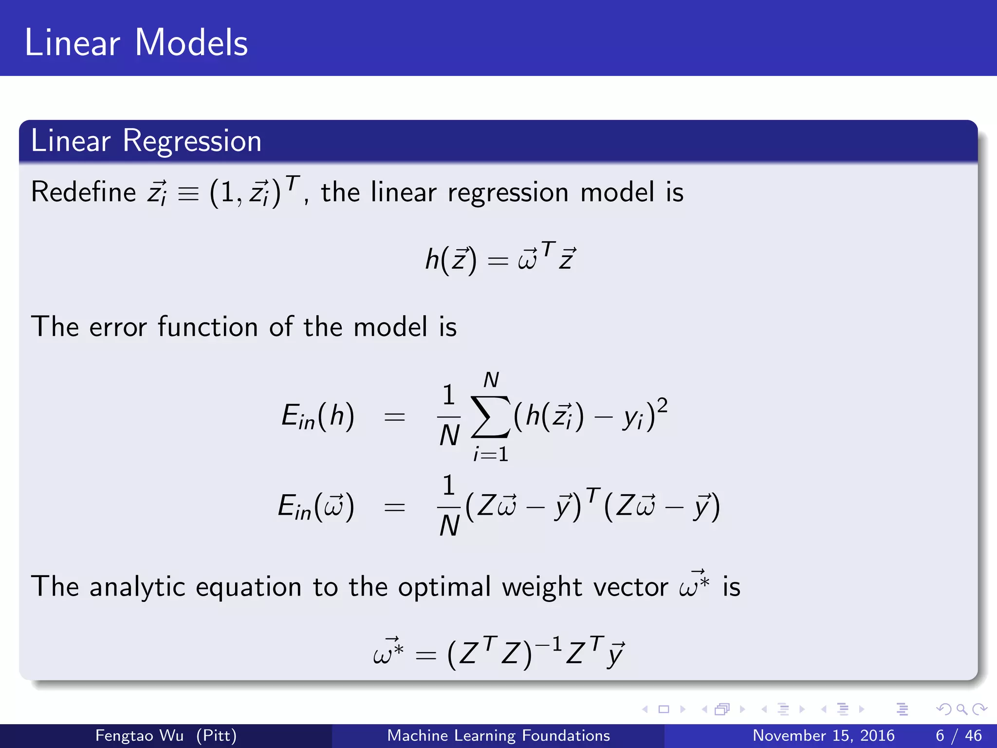 Linear Models
Linear Regression
Redeﬁne zi ≡ (1, zi )T , the linear regression model is
h(z) = ωT
z
The error function of the model is
Ein(h) =
1
N
N
i=1
(h(zi ) − yi )2
Ein(ω) =
1
N
(Zω − y)T
(Zω − y)
The analytic equation to the optimal weight vector ω∗ is
ω∗ = (ZT
Z)−1
ZT
y
Fengtao Wu (Pitt) Machine Learning Foundations November 15, 2016 6 / 46
 