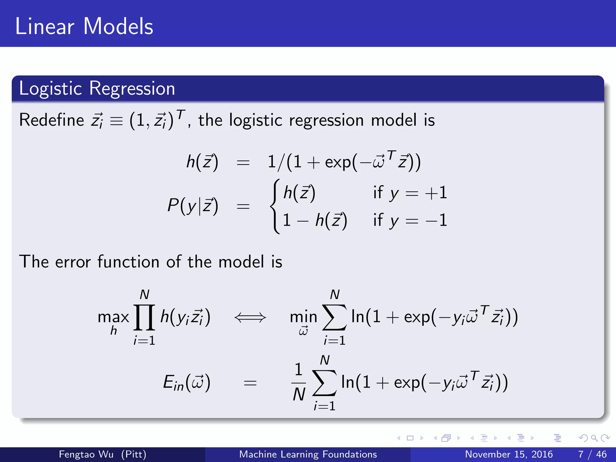 Linear Models
Logistic Regression
Redeﬁne zi ≡ (1, zi )T , the logistic regression model is
h(z) = 1/(1 + exp(−ωT
z))
P(y|z) =
h(z) if y = +1
1 − h(z) if y = −1
The error function of the model is
max
h
N
i=1
h(yi zi ) ⇐⇒ min
ω
N
i=1
ln(1 + exp(−yi ωT
zi ))
Ein(ω) =
1
N
N
i=1
ln(1 + exp(−yi ωT
zi ))
Fengtao Wu (Pitt) Machine Learning Foundations November 15, 2016 7 / 46
 